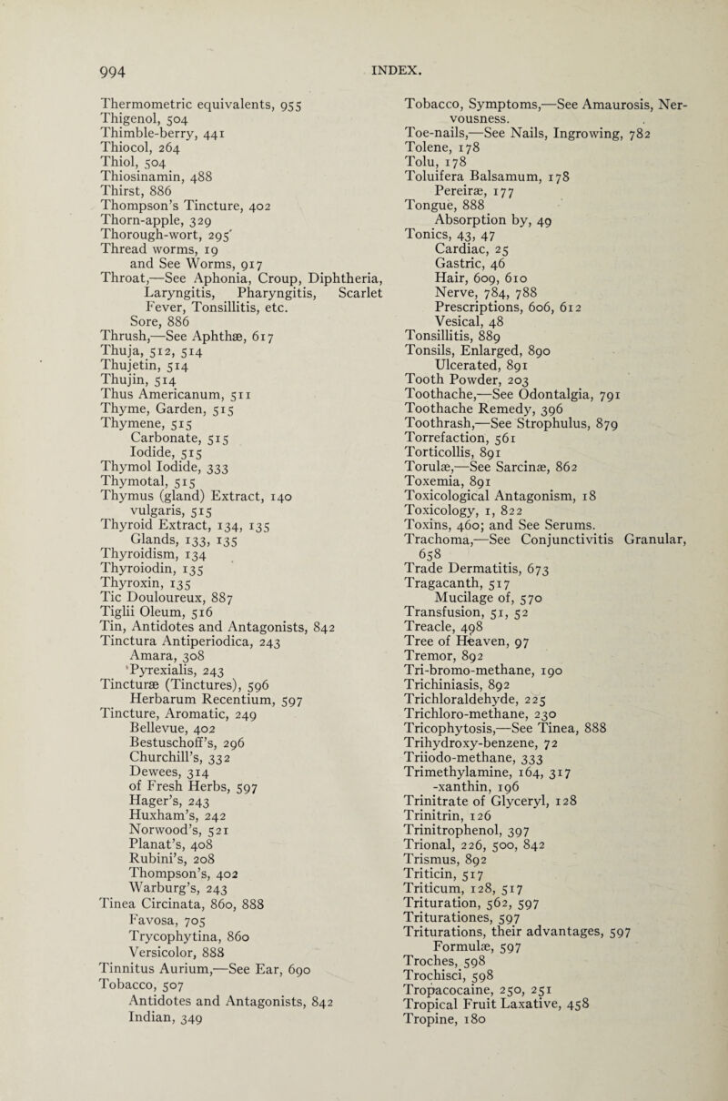 Thermometric equivalents, 955 Thigenol, 504 Thimble-berry, 441 Thiocol, 264 Thiol, 504 Thiosinamin, 488 Thirst, 886 Thompson’s Tincture, 402 Thorn-apple, 329 Thorough-wort, 295' Thread worms, 19 and See Worms, 917 Throat,—See Aphonia, Croup, Diphtheria, Laryngitis, Pharyngitis, Scarlet Fever, Tonsillitis, etc. Sore, 886 Thrush,—See Aphthae, 617 Thuja, 512, 514 Thujetin, 514 Thu jin, 514 Thus Americanum, 511 Thyme, Garden, 515 Thymene, 515 Carbonate, 515 Iodide, 515 Thymol Iodide, 333 Thymotal, 515 Thymus (gland) Extract, 140 vulgaris, 515 Thyroid Extract, 134, 135 Glands, 133, 135 Thyroidism, 134 Thyroiodin, 135 Thyroxin, 135 Tic Douloureux, 887 Tiglii Oleum, 516 Tin, Antidotes and Antagonists, 842 Tinctura Antiperiodica, 243 Amara, 308 'Pyrexialis, 243 Tincturae (Tinctures), 596 Herbarum Recentium, 597 Tincture, Aromatic, 249 Bellevue, 402 Bestuschoff’s, 296 Churchill’s, 332 Dewees, 314 of Fresh Herbs, 597 Hager’s, 243 Huxham’s, 242 Norwood’s, 521 Planat’s, 408 Rubini’s, 208 Thompson’s, 402 Warburg’s, 243 Tinea Circinata, 860, 888 Favosa, 705 Trycophytina, 860 Versicolor, 888 Tinnitus Aurium,—See Ear, 690 Tobacco, 507 Antidotes and Antagonists, 842 Indian, 349 Tobacco, Symptoms,—See Amaurosis, Ner¬ vousness. Toe-nails,—See Nails, Ingrowing, 782 Tolene, 178 Tolu, 178 Toluifera Balsamum, 178 Pereirae, 177 Tongue, 888 Absorption by, 49 Tonics, 43, 47 Cardiac, 25 Gastric, 46 Hair, 609, 610 Nerve, 784, 788 Prescriptions, 606, 612 Vesical, 48 Tonsillitis, 889 Tonsils, Enlarged, 890 Ulcerated, 891 Tooth Powder, 203 Toothache,—See Odontalgia, 791 Toothache Remedy, 396 Toothrash,—See Strophulus, 879 Torrefaction, 561 Torticollis, 891 Torulae,—See Sarcinae, 862 Toxemia, 891 Toxicological Antagonism, 18 Toxicology, 1, 822 Toxins, 460; and See Serums. Trachoma,—See Conjunctivitis Granular, 658 Trade Dermatitis, 673 Tragacanth, 517 Mucilage of, 570 Transfusion, 51, 52 Treacle, 498 Tree of Heaven, 97 Tremor, 892 Tri-bro mo-methane, 190 Trichiniasis, 892 Trichloraldehyde, 225 Trichloro-methane, 230 Tricophytosis,—See Tinea, 888 Trihydroxy-benzene, 72 Triiodo-methane, 333 Trimethylamine, 164, 317 -xanthin, 196 Trinitrate of Glyceryl, 128 Trinitrin, 126 Trinitrophenol, 397 Trional, 226, 500, 842 Trismus, 892 Triticin, 517 Triticum, 128, 517 Trituration, 562, 597 Triturationes, 597 Triturations, their advantages, 597 Formulae, 597 Troches, 598 Trochisci, 598 Tropacocaine, 250, 251 Tropical Fruit Laxative, 458 Tropine, 180