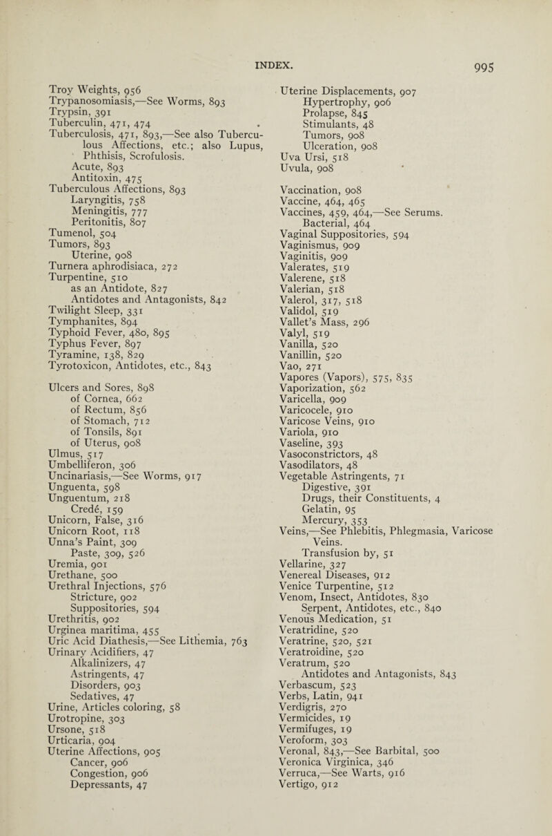 Troy Weights, 956 Trypanosomiasis,—See Worms, 893 Trypsin, 391 Tuberculin, 471, 474 Tuberculosis, 471, 893,—See also Tubercu¬ lous Affections, etc.; also Lupus, Phthisis, Scrofulosis. Acute, 893 Antitoxin, 475 Tuberculous Affections, 893 Laryngitis, 758 Meningitis, 777 Peritonitis, 807 Tumenol, 504 Tumors, 893 Uterine, 908 Turnera aphrodisiaca, 272 Turpentine, 510 as an Antidote, 827 Antidotes and Antagonists, 842 Twilight Sleep, 331 Tymphanites, 894 Typhoid Fever, 480, 895 Typhus Fever, 897 Tyramine, 138, 829 Tyrotoxicon, Antidotes, etc., 843 Ulcers and Sores, 898 of Cornea, 662 of Rectum, 856 of Stomach, 712 of Tonsils, 891 of Uterus, 908 Ulmus, 517 Umbelliferon, 306 Uncinariasis,—See Worms, 917 Unguenta, 598 Unguentum, 218 Crede, 159 Unicorn, False, 316 Unicorn Root, 118 Unna’s Paint, 309 Paste, 309, 526 Uremia, 901 Urethane, 500 Urethral Injections, 576 Stricture, 902 Suppositories, 594 Urethritis, 902 Urginea maritima, 455 Uric Acid Diathesis,—See Lithemia, 763 Urinary Acidifiers, 47 Alkalinizers, 47 Astringents, 47 Disorders, 903 Sedatives, 47 Urine, Articles coloring, 58 Urotropine, 303 Ursone, 518 Urticaria, 904 Uterine Affections, 905 Cancer, 906 Congestion, 906 Depressants, 47 Uterine Displacements, 907 Hypertrophy, 906 Prolapse, 845 Stimulants, 48 Tumors, 908 Ulceration, 908 Uva Ursi, 518 Uvula, 908 Vaccination, 908 Vaccine, 464, 465 Vaccines, 459, 464,—See Serums. Bacterial, 464 Vaginal Suppositories, 594 Vaginismus, 909 Vaginitis, 909 Valerates, 519 Valerene, 518 Valerian, 518 Valerol, 317, 518 Validol, 519 Vallet’s Mass, 296 Valyl, 519 Vanilla, 520 Vanillin, 520 Vao, 271 Vapores (Vapors), 575, 835 Vaporization, 562 Varicella, 909 Varicocele, 910 Varicose Veins, 910 Variola, 910 Vaseline, 393 Vasoconstrictors, 48 Vasodilators, 48 Vegetable Astringents, 71 Digestive, 391 Drugs, their Constituents, 4 Gelatin, 95 Mercury, 353 Veins,—See Phlebitis, Phlegma,sia, Varicose Veins. Transfusion by, 51 Vellarine, 327 Venereal Diseases, 912 Venice Turpentine, 512 Venom, Insect, Antidotes, 830 Serpent, Antidotes, etc., 840 Venous Medication, 51 Veratridine, 520 Veratrine, 520, 521 Veratroidine, 520 Veratrum, 520 Antidotes and Antagonists, 843 Verbascum, 523 Verbs, Latin, 941 Verdigris, 270 Vermicides, 19 Vermifuges, 19 Veroform, 303 Veronal, 843,—See Barbital, 500 Veronica Virginica, 346 Verruca,—See Warts, 916 Vertigo, 912