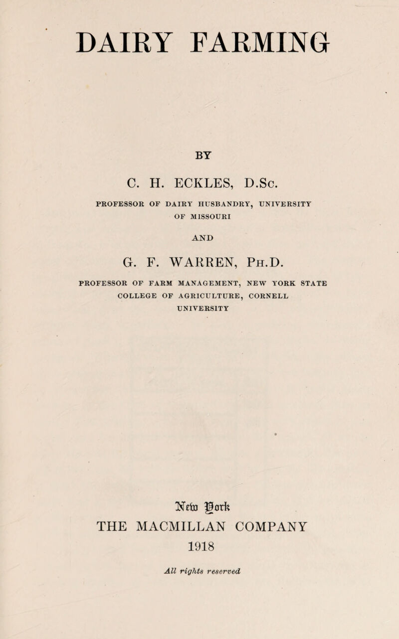 BY C. H. ECKLES, D.Sc. PROFESSOR OF DAIRY HUSBANDRY, UNIVERSITY OF MISSOURI AND G. F. WARREN, Ph.D. PROFESSOR OF FARM MANAGEMENT, NEW YORK STATE COLLEGE OF AGRICULTURE, CORNELL UNIVERSITY Nefo gork THE MACMILLAN COMPANY 1918 All rights reserved