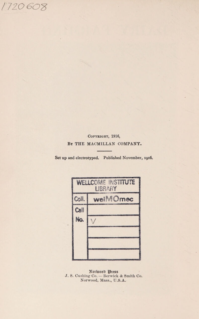 / 720 COPYBIGHT, 1916, By THE MACMILLAN COMPANY. Set up and electrotyped. Published November, 19160 WELLCOME INSTITUTE LIBRARY Coll. welMOmec Cal! No. V Norbjoob -Duress J. S. Cushing Co. — Berwick & Smith Co. Norwood, Mass., U.S.A.