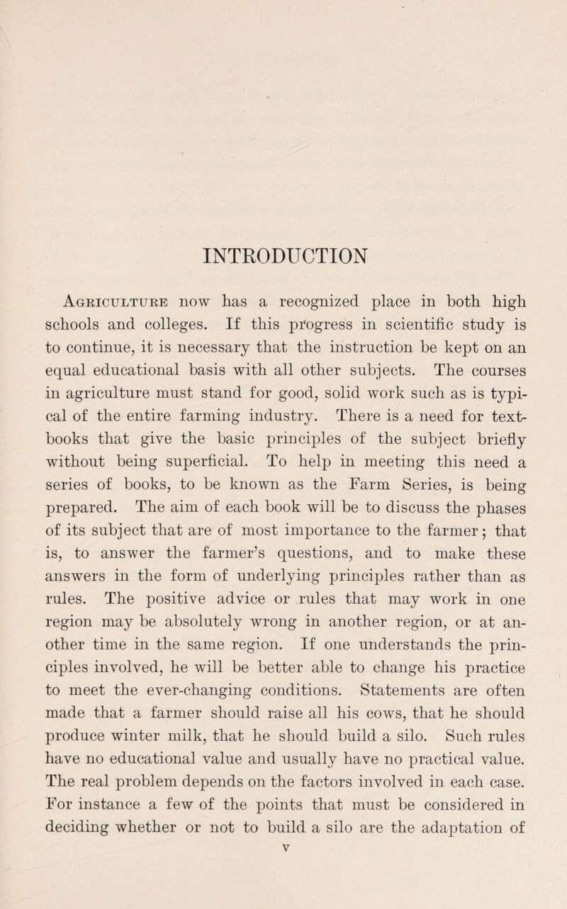 INTRODUCTION Agriculture now has a recognized place in both high schools and colleges. If this progress in scientific study is to continue, it is necessary that the instruction be kept on an equal educational basis with all other subjects. The courses in agriculture must stand for good, solid work such as is typi¬ cal of the entire farming industry. There is a need for text¬ books that give the basic principles of the subject briefly without being superficial. To help in meeting this need a series of books, to be known as the Farm Series, is being prepared. The aim of each book will be to discuss the phases of its subject that are of most importance to the farmer; that is, to answer the farmer’s questions, and to make these answers in the form of underlying principles rather than as rules. The positive advice or rules that may work in one region may be absolutely wrong in another region, or at an¬ other time in the same region. If one understands the prin¬ ciples involved, he will be better able to change his practice to meet the ever-changing conditions. Statements are often made that a farmer should raise all his cows, that he should produce winter milk, that he should build a silo. Such rules have no educational value and usually have no practical value. The real problem depends on the factors involved in each case. For instance a few of the points that must be considered in deciding whether or not to build a silo are the adaptation of