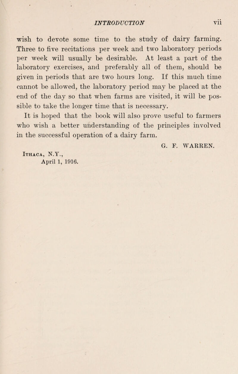 wish to devote some time to the study of dairy farming. Three to five recitations per week and two laboratory periods per week will usually be desirable. At least a part of the laboratory exercises, and preferably all of them, should be given in periods that are two hours long. If this much time cannot be allowed, the laboratory period may be placed at the end of the day so that when farms are visited, it will be pos¬ sible to take the longer time that is necessary. It is hoped that the book will also prove useful to farmers who wish a better understanding of the principles involved in the successful operation of a dairy farm. G. F. WARREN. Ithaca, N.Y., April 1, 1916.