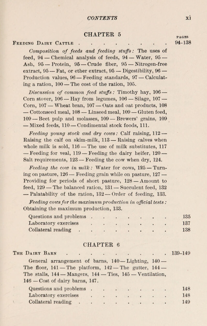 CHAPTER 5 Feeding Dairy Cattle ........ Composition of feeds and feeding stuffs: The uses of feed, 94 — Chemical analysis of feeds, 94 — Water, 95 — Ash, 95—Protein, 95 — Crude fiber, 95 — Nitrogen-free extract, 95 — Fat, or ether extract, 95 — Digestibility, 96 — Production values, 96 — Feeding standards, 97 — Calculat¬ ing a ration, 100 — The cost of the ration, 105. Discussion of common feed stuffs: Timothy hay, 106 — Corn stover, 106 — Hay from legumes, 106 — Silage, 107 — Corn, 107 — Wheat bran, 107 — Oats and oat products, 108 — Cottonseed meal, 108 — Linseed meal, 109 — Gluten feed, 109 — Beet pulp and molasses, 109 — Brewers’ grains, 109 — Mixed feeds, 110 — Condiinental stock foods, 111. Feeding young stock and dry cows: Calf raising, 112 — Raising the calf on skim-milk, 113 —Raising calves when whole milk is sold, 116—The use of milk substitutes, 117 — Feeding for veal, 119 — Feeding the dairy heifer, 120 — Salt requirements, 123— Feeding the cow when dry, 124. Feeding the cow in milk: Water for cows, 125 — Turn¬ ing on pasture, 126 — Feeding grain while on pasture, 127 — Providing for periods of short pasture, 128 — Amount to feed, 129 — The balanced ration, 131 — Succulent feed, 132 — Palatability of the ration, 132 — Order of feeding, 133. Feeding cows for the maximum production in official tests : Obtaining the maximum production, 133. Questions and problems ....... Laboratory exercises. Collateral reading. PAGES 94-138 135 137 138 CHAPTER 6 The Dairy Barn.139-149 General arrangement of barns, 140—Lighting, 140 — The floor, 141 — The platform, 142 — The gutter, 144 — The stalls, 144 — Mangers, 144 — Ties, 145—Ventilation, 146 —Cost of dairy barns, 147. Questions and problems. 148 Laboratory exercises ....... 148