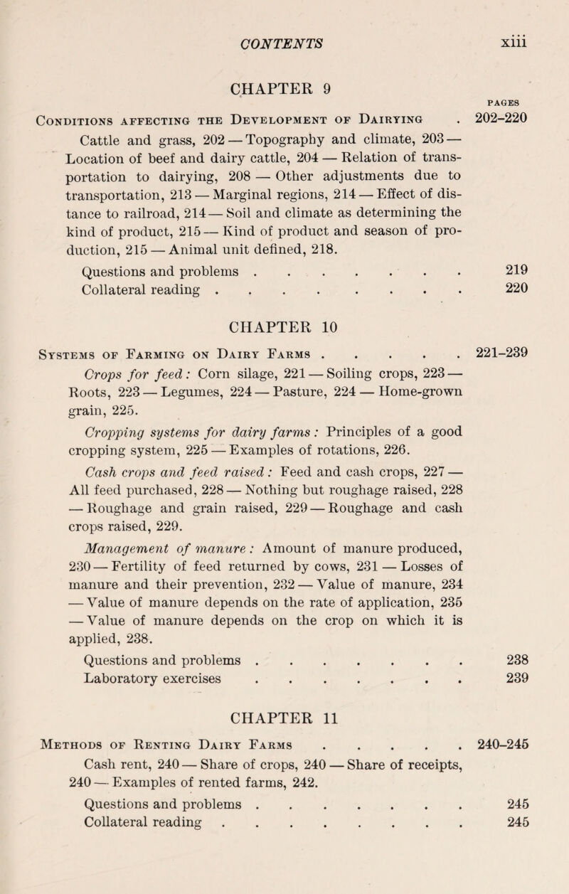 CHAPTER 9 PAGES Conditions affecting the Development of Dairying . 202-220 Cattle and grass, 202 — Topography and climate, 203 — Location of beef and dairy cattle, 204 — Relation of trans¬ portation to dairying, 208 — Other adjustments due to transportation, 213 — Marginal regions, 214 — Effect of dis¬ tance to railroad, 214— Soil and climate as determining the kind of product, 215— Kind of product and season of pro¬ duction, 215 — Animal unit defined, 218. Questions and problems . . . . . . 219 Collateral reading .... .... 220 CHAPTER 10 Systems of Farming on Dairy Farms ..... 221-239 Crops for feed: Corn silage, 221 — Soiling crops, 223 — Roots, 223 — Legumes, 224 — Pasture, 224 — Home-grown grain, 225. Cropping systems for dairy farms: Principles of a good cropping system, 225—Examples of rotations, 226. Cash crops and feed raised: Feed and cash crops, 227 — All feed purchased, 228 — Nothing but roughage raised, 228 — Roughage and grain raised, 229 — Roughage and cash crops raised, 229. Management of manure : Amount of manure produced, 230 — Fertility of feed returned by cows, 231 — Losses of manure and their prevention, 232 — Value of manure, 234 — Value of manure depends on the rate of application, 235 — Value of manure depends on the crop on which it is applied, 238. Questions and problems ....... 238 Laboratory exercises. 239 CHAPTER 11 Methods of Renting Dairy Farms ..... 240-245 Cash rent, 240 — Share of crops, 240 — Share of receipts, 240 — Examples of rented farms, 242. Questions and problems ....... 245