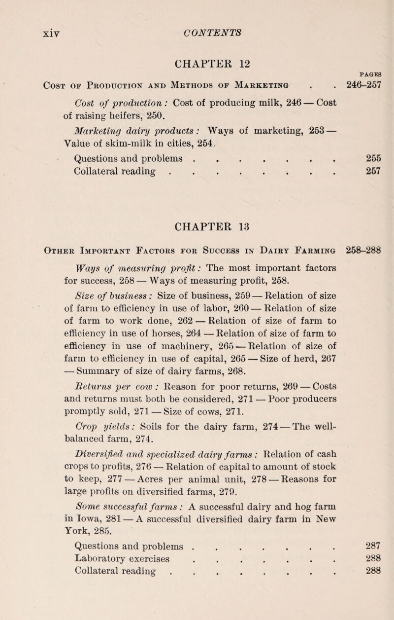 CHAPTER 12 PAGES Cost of Production and Methods of Marketing . . 246-257 Cost of production: Cost of producing milk, 246 — Cost of raising heifers, 250. Marketing dairy products: Ways of marketing, 253 — Value of skim-milk in cities, 254. Questions and problems.255 Collateral reading.257 CHAPTER 13 Other Important Factors for Success in Dairy Farming 258-288 Ways of measuring profit: The most important factors for success, 258 — Ways of measuring profit, 258. Size of business: Size of business, 259 — Relation of size of farm to efficiency in use of labor, 260 — Relation of size of farm to work done, 262 — Relation of size of farm to efficiency in use of horses, 264 — Relation of size of farm to efficiency in use of machinery, 265 — Relation of size of farm to efficiency in use of capital, 265 — Size of herd, 267 — Summary of size of dairy farms, 268. Beturns per cow : Reason for poor returns, 269 — Costs and returns must both be considered, 271 — Poor producers promptly sold, 271 — Size of cows, 271. Crop yields: Soils for the dairy farm, 274 — The well- balanced farm, 274. Diversified and specialized dairy farms : Relation of cash crops to profits, 276 — Relation of capital to amount of stock to keep, 277 — Acres per animal unit, 278 — Reasons for large profits on diversified farms, 279. Some successful farms : A successful dairy and hog farm in Iowa, 281 — A successful diversified dairy farm in New York, 285. Questions and problems.287 Laboratory exercises.288