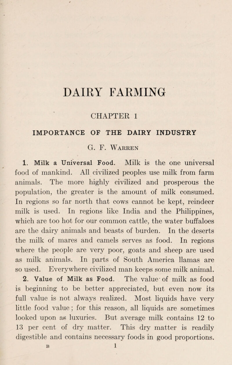 DAIRY FARMING CHAPTER 1 IMPORTANCE OF THE DAIRY INDUSTRY G. F. Warren 1. Milk a Universal Food. Milk is the one universal food of mankind. All civilized peoples use milk from farm animals. The more highly civilized and prosperous the population, the greater is the amount of milk consumed. In regions so far north that cows cannot be kept, reindeer milk is used. In regions like India and the Philippines, which are too hot for our common cattle, the water buffaloes are the dairy animals and beasts of burden. In the deserts the milk of mares and camels serves as food. In regions where the people are very poor, goats and sheep are used as milk animals. In parts of South America llamas are so used. Everywhere civilized man keeps some milk animal. 2. Value of Milk as Food. The value-of milk as food is beginning to be better appreciated, but even now its full value is not always realized. Most liquids have very little food value; for this reason, all liquids are sometimes looked upon as luxuries. But average milk contains 12 to 13 per cent of dry matter. This dry matter is readily digestible and contains necessary foods in good proportions.