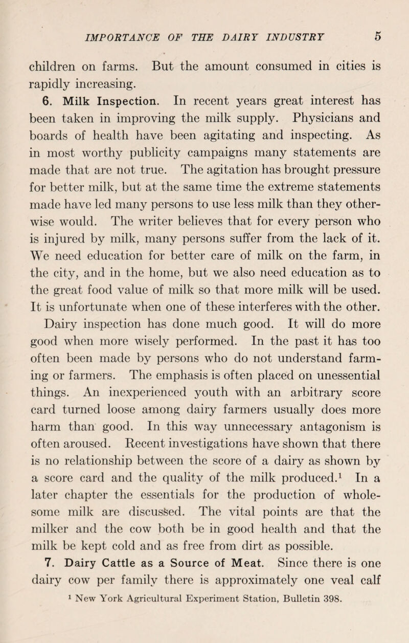 children on farms. But the amount consumed in cities is rapidly increasing. 6. Milk Inspection. In recent years great interest has been taken in improving the milk supply. Physicians and boards of health have been agitating and inspecting. As in most worthy publicity campaigns many statements are made that are not true. The agitation has brought pressure for better milk, but at the same time the extreme statements made have led many persons to use less milk than they other¬ wise would. The writer believes that for every person who is injured by milk, many persons suffer from the lack of it. We need education for better care of milk on the farm, in the city, and in the home, but we also need education as to the great food value of milk so that more milk will be used. It is unfortunate when one of these interferes with the other. Dairy inspection has done much good. It will do more good when more wisely performed. In the past it has too often been made by persons who do not understand farm¬ ing or farmers. The emphasis is often placed on unessential things. An inexperienced youth with an arbitrary score card turned loose among dairy farmers usually does more harm than good. In this way unnecessary antagonism is often aroused. Recent investigations have shown that there is no relationship between the score of a dairy as shown by a score card and the quality of the milk produced.1 In a later chapter the essentials for the production of whole¬ some milk are discussed. The vital points are that the milker and the cow both be in good health and that the milk be kept cold and as free from dirt as possible. 7. Dairy Cattle as a Source of Meat. Since there is one dairy cow per family there is approximately one veal calf 1 New York Agricultural Experiment Station, Bulletin 398.
