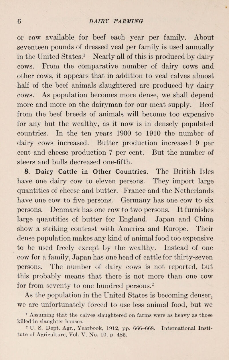 or cow available for beef each year per family. About seventeen pounds of dressed veal per family is used annually in the United States.1 Nearly all of this is produced by dairy cows. From the comparative number of dairy cows and other cows, it appears that in addition to veal calves almost half of the beef animals slaughtered are produced by dairy cows. As population becomes more dense, we shall depend more and more on the dairyman for our meat supply. Beef from the beef breeds of animals will become too expensive for any but the wealthy, as it now is in densely populated countries. In the ten years 1900 to 1910 the number of dairy cows increased. Butter production increased 9 per cent and cheese production 7 per cent. But the number of steers and bulls decreased one-fifth. 8. Dairy Cattle in Other Countries. The British Isles have one dairy cow to eleven persons. They import large quantities of cheese and butter. France and the Netherlands have one cow to five persons. Germany has one cow to six persons. Denmark has one cow to two persons. It furnishes large quantities of butter for England. Japan and China show a striking contrast with America and Europe. Their dense population makes any kind of animal food too expensive to be used freely except by the wealthy. Instead of one cow for a family, Japan has one head of cattle for thirty-seven persons. The number of dairy cows is not reported, but this probably means that there is not more than one cow for from seventy to one hundred persons.2 As the population in the United States is becoming denser, we are unfortunately forced to use less animal food, but we 1 Assuming that the calves slaughtered on farms were as heavy as those killed in slaughter houses. 2 U. S. Dept. Agr., Yearbook, 1912, pp. 666-668. International Insti¬ tute of Agriculture, Vol. V, No. 10, p. 485.