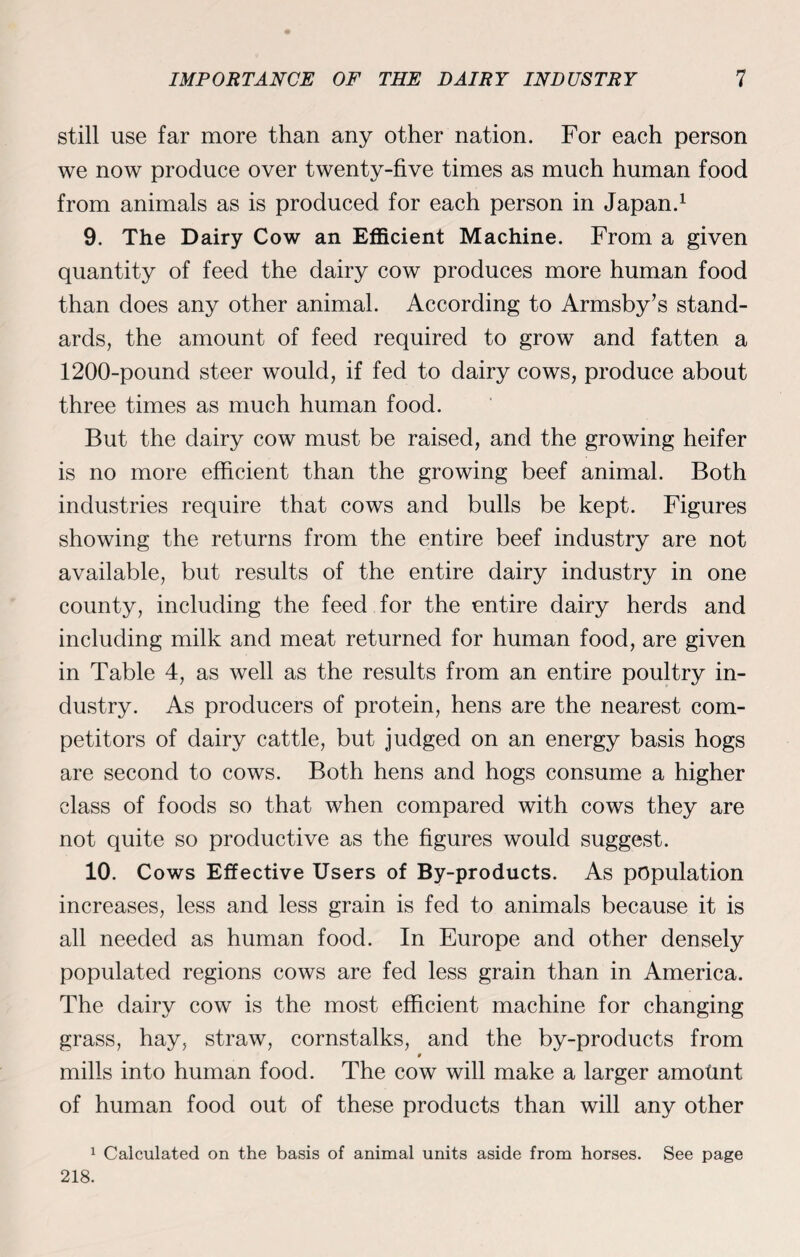 still use far more than any other nation. For each person we now produce over twenty-five times as much human food from animals as is produced for each person in Japan.1 9. The Dairy Cow an Efficient Machine. From a given quantity of feed the dairy cow produces more human food than does any other animal. According to Armsby’s stand¬ ards, the amount of feed required to grow and fatten a 1200-pouncl steer would, if fed to dairy cows, produce about three times as much human food. But the dairy cow must be raised, and the growing heifer is no more efficient than the growing beef animal. Both industries require that cows and bulls be kept. Figures showing the returns from the entire beef industry are not available, but results of the entire dairy industry in one county, including the feed for the entire dairy herds and including milk and meat returned for human food, are given in Table 4, as well as the results from an entire poultry in¬ dustry. As producers of protein, hens are the nearest com¬ petitors of dairy cattle, but judged on an energy basis hogs are second to cows. Both hens and hogs consume a higher class of foods so that when compared with cows they are not quite so productive as the figures would suggest. 10. Cows Effective Users of By-products. As population increases, less and less grain is fed to animals because it is all needed as human food. In Europe and other densely populated regions cows are fed less grain than in America. The dairy cow is the most efficient machine for changing grass, hay, straw, cornstalks, and the by-products from 9 mills into human food. The cow will make a larger amotint of human food out of these products than will any other 1 Calculated on the basis of animal units aside from horses. See page 218.