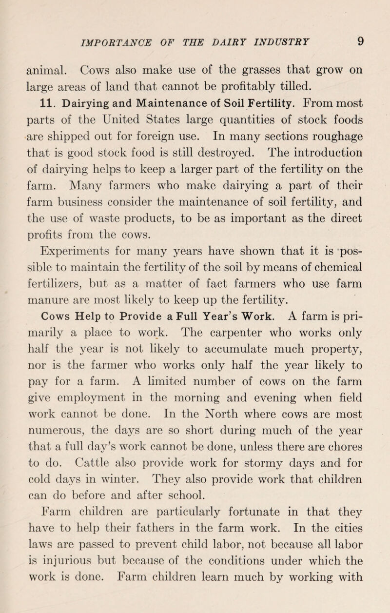 animal. Cows also make use of the grasses that grow on large areas of land that cannot be profitably tilled. 11. Dairying and Maintenance of Soil Fertility. From most parts of the United States large quantities of stock foods are shipped out for foreign use. In many sections roughage that is good stock food is still destroyed. The introduction of dairying helps to keep a larger part of the fertility on the farm. Many farmers who make dairying a part of their farm business consider the maintenance of soil fertility, and the use of waste products, to be as important as the direct profits from the cows. Experiments for many years have shown that it is pos¬ sible to maintain the fertility of the soil by means of chemical fertilizers, but as a matter of fact farmers who use farm manure are most likely to keep up the fertility. Cows Help to Provide a Full Year’s Work. A farm is pri¬ marily a place to work. The carpenter who works only half the year is not likely to accumulate much property, nor is the farmer who works only half the year likely to pay for a farm. A limited number of cows on the farm give employment in the morning and evening when field work cannot be done. In the North where cows are most numerous, the days are so short during much of the year that a full day’s work cannot be done, unless there are chores to do. Cattle also provide work for stormy days and for cold days in winter. They also provide work that children can do before and after school. Farm children are particularly fortunate in that they have to help their fathers in the farm work. In the cities laws are passed to prevent child labor, not because all labor is injurious but because of the conditions under which the work is done. Farm children learn much by working with