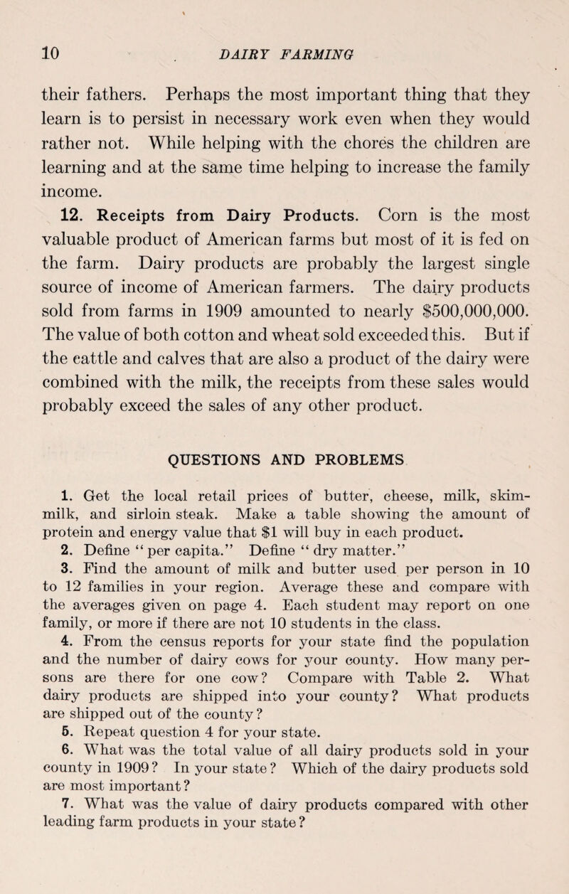 their fathers. Perhaps the most important thing that they learn is to persist in necessary work even when they would rather not. While helping with the chores the children are learning and at the same time helping to increase the family income. 12. Receipts from Dairy Products. Corn is the most valuable product of American farms but most of it is fed on the farm. Dairy products are probably the largest single source of income of American farmers. The dairy products sold from farms in 1909 amounted to nearly $500,000,000. The value of both cotton and wheat sold exceeded this. But if the cattle and calves that are also a product of the dairy were combined with the milk, the receipts from these sales would probably exceed the sales of any other product. QUESTIONS AND PROBLEMS 1. Get the local retail prices of butter, cheese, milk, skim- milk, and sirloin steak. Make a table showing the amount of protein and energy value that $1 will buy in each product. 2. Define “ per capita.” Define “ dry matter.” 3. Find the amount of milk and butter used per person in 10 to 12 families in your region. Average these and compare with the averages given on page 4. Each student may report on one family, or more if there are not 10 students in the class. 4. From the census reports for your state find the population and the number of dairy cows for jmur county. How many per¬ sons are there for one cow ? Compare with Table 2. What dairy products are shipped into your county? What products are shipped out of the county ? 5. Repeat question 4 for your state. 6. What was the total value of all dairy products sold in your county in 1909 ? In your state ? Which of the dairy products sold are most important ? 7. What was the value of dairy products compared with other leading farm products in your state ?