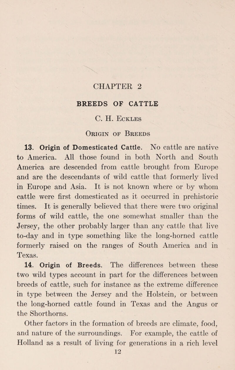 CHAPTER 2 BREEDS OF CATTLE C. H. Eckles Origin of Breeds 13. Origin of Domesticated Cattle. No cattle are native to America. All those found in both North and South America are descended from cattle brought from Europe and are the descendants of wild cattle that formerly lived in Europe and Asia. It is not known where or by whom cattle were first domesticated as it occurred in prehistoric times. It is generally believed that there were two original forms of wild cattle, the one somewhat smaller than the Jersey, the other probably larger than any cattle that live to-day and in type something like the long-horned cattle formerly raised on the ranges of South America and in Texas. 14. Origin of Breeds. The differences between these two wild types account in part for the differences between breeds of cattle, such for instance as the extreme difference i in type between the Jersey and the Holstein, or between the long-horned cattle found in Texas and the Angus or the Shorthorns. Other factors in the formation of breeds are climate, food, and nature of the surroundings. For example, the cattle of Holland as a result of living for generations in a rich level