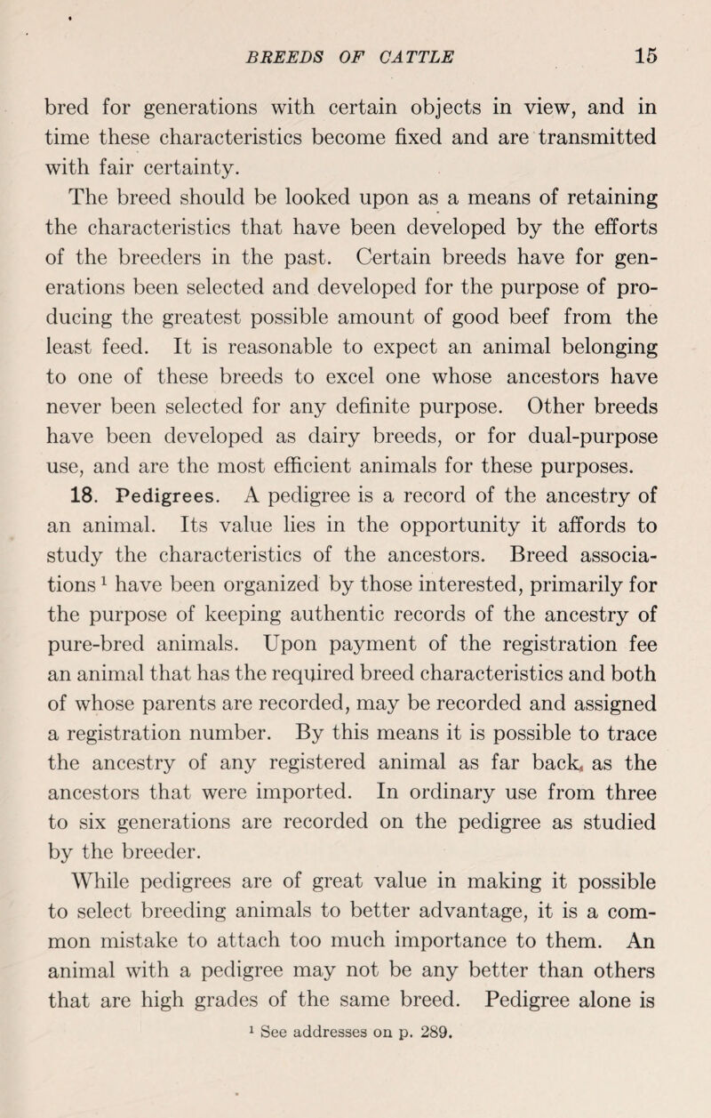 bred for generations with certain objects in view, and in time these characteristics become fixed and are transmitted with fair certainty. The breed should be looked upon as a means of retaining the characteristics that have been developed by the efforts of the breeders in the past. Certain breeds have for gen¬ erations been selected and developed for the purpose of pro¬ ducing the greatest possible amount of good beef from the least feed. It is reasonable to expect an animal belonging to one of these breeds to excel one whose ancestors have never been selected for any definite purpose. Other breeds have been developed as dairy breeds, or for dual-purpose use, and are the most efficient animals for these purposes. 18. Pedigrees. A pedigree is a record of the ancestry of an animal. Its value lies in the opportunity it affords to study the characteristics of the ancestors. Breed associa¬ tions 1 have been organized by those interested, primarily for the purpose of keeping authentic records of the ancestry of pure-bred animals. Upon payment of the registration fee an animal that has the required breed characteristics and both of whose parents are recorded, may be recorded and assigned a registration number. By this means it is possible to trace the ancestry of any registered animal as far back,, as the ancestors that were imported. In ordinary use from three to six generations are recorded on the pedigree as studied by the breeder. While pedigrees are of great value in making it possible to select breeding animals to better advantage, it is a com¬ mon mistake to attach too much importance to them. An animal with a pedigree may not be any better than others that are high grades of the same breed. Pedigree alone is 1 See addresses on p. 289.