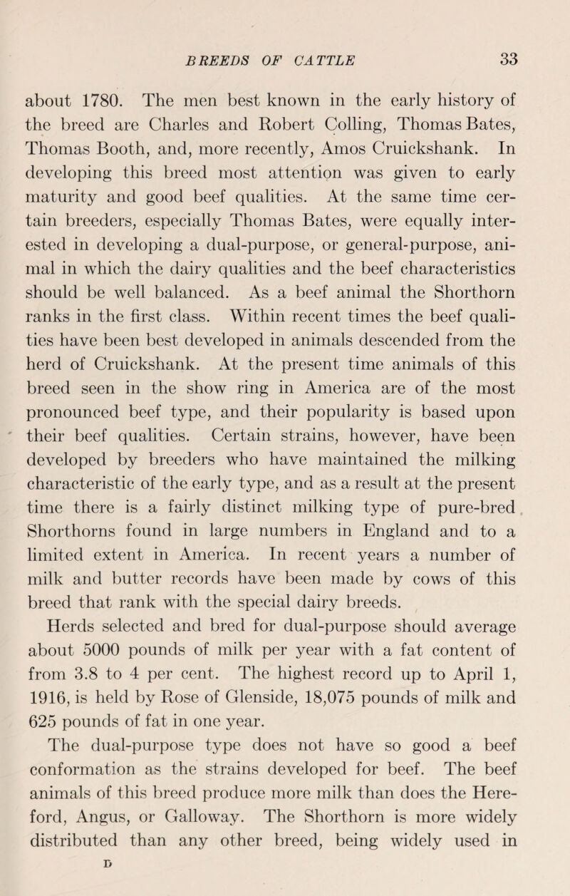 about 1780. The men best known in the early history of the breed are Charles and Robert Colling, Thomas Bates, Thomas Booth, and, more recently, Amos Cruickshank. In developing this breed most attention was given to early maturity and good beef qualities. At the same time cer¬ tain breeders, especially Thomas Bates, were equally inter¬ ested in developing a dual-purpose, or general-purpose, ani¬ mal in which the dairy qualities and the beef characteristics should be well balanced. As a beef animal the Shorthorn ranks in the first class. Within recent times the beef quali¬ ties have been best developed in animals descended from the herd of Cruickshank. At the present time animals of this breed seen in the show ring in America are of the most pronounced beef type, and their popularity is based upon their beef qualities. Certain strains, however, have been developed by breeders who have maintained the milking characteristic of the early type, and as a result at the present time there is a fairly distinct milking type of pure-bred Shorthorns found in large numbers in England and to a limited extent in America. In recent years a number of milk and butter records have been made by cows of this breed that rank with the special dairy breeds. Herds selected and bred for dual-purpose should average about 5000 pounds of milk per year with a fat content of from 3.8 to 4 per cent. The highest record up to April 1, 1916, is held by Rose of Glenside, 18,075 pounds of milk and 625 pounds of fat in one year. The dual-purpose type does not have so good a beef conformation as the strains developed for beef. The beef animals of this breed produce more milk than does the Here¬ ford, Angus, or Galloway. The Shorthorn is more widely distributed than any other breed, being widely used in D