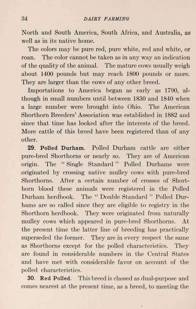North and South America, South Africa, and Australia, as well as in its native home. The colors may be pure red, pure white, red and white, or roan. The color cannot be taken as in any way an indication of the quality of the animal. The mature cows usually weigh about 1400 pounds but may reach 1800 pounds or more. They are larger than the cows of any other breed. Importations to America began as early as 1790, al¬ though in small numbers until between 1830 and 1840 when a large number were brought into Ohio. The American Shorthorn Breeders’ Association was established in 1882 and since that time has looked after the interests of the breed. More cattle of this breed have been registered than of any other. 29. Polled Durham. Polled Durham cattle are either pure-bred Shorthorns or nearly so. They are of American origin. The “ Single Standard ” Polled Durhams were originated by crossing native mulley cows with pure-bred Shorthorns. After a certain number of crosses of Short¬ horn blood these animals were registered in the Polled Durham herdbook. The “ Double Standard ” Polled Dur¬ hams are so called since they are eligible to registry in the Shorthorn herdbook. They were originated from naturally mulley cows which appeared in pure-bred Shorthorns. At the present time the latter line of breeding has practically superseded the former. They are in every respect the same as Shorthorns except for the polled characteristics. They are found in considerable numbers in the Central States and have met with considerable favor on account of the polled characteristics. 30. Red Polled. This breed is classed as dual-purpose and comes nearest at the present time, as a breed, to meeting the