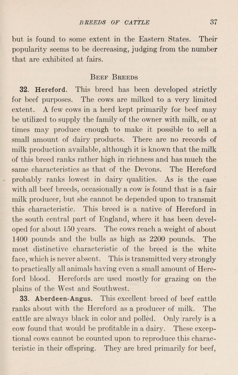but is found to some extent in the Eastern States. Their popularity seems to be decreasing, judging from the number that are exhibited at fairs. Beef Breeds 32. Hereford. This breed has been developed strictly for beef purposes. The cows are milked to a very limited extent. A few cows in a herd kept primarily for beef may be utilized to supply the family of the owner with milk, or at times may produce enough to make it possible to sell a small amount of dairy products. There are no records of milk production available, although it is known that the milk of this breed ranks rather high in richness and has much the same characteristics as that of the Devons. The Hereford probably ranks lowest in dairy qualities. As is the case with all beef breeds, occasionally a cow is found that is a fair milk producer, but she cannot be depended upon to transmit this characteristic. This breed is a native of Hereford in the south central part of England, where it has been devel¬ oped for about 150 years. The cows reach a weight of about 1400 pounds and the bulls as high as 2200 pounds. The most distinctive characteristic of the breed is the white face, which is never absent. This is transmitted very strongly to practically all animals having even a small amount of Here¬ ford blood. Hereforcls are used mostly for grazing on the plains of the West and Southwest. 33. Aberdeen-Angus. This excellent breed of beef cattle ranks about with the Hereford as a producer of milk. The cattle are always black in color and polled. Only rarely is a cow found that would be profitable in a dairy. These excep¬ tional cows cannot be counted upon to reproduce this charac¬ teristic in their offspring. They are bred primarily for beef,