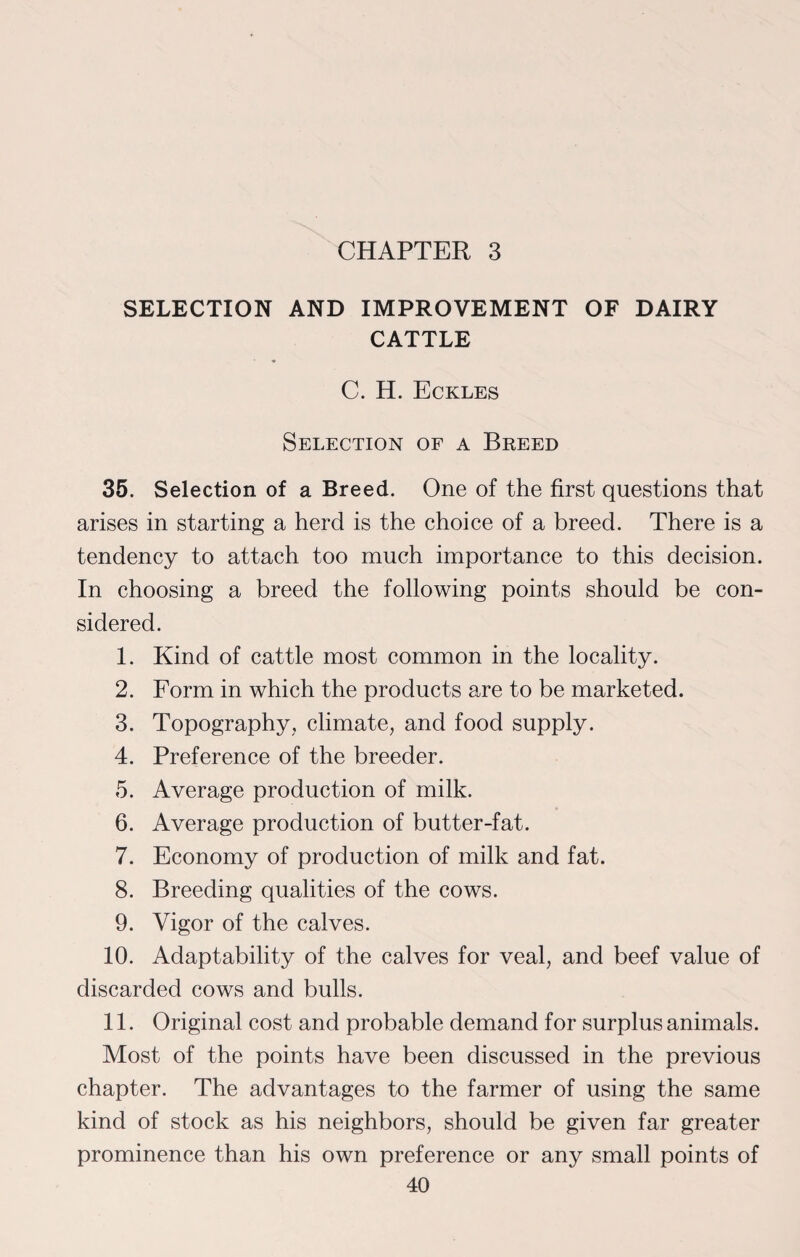 CHAPTER 3 SELECTION AND IMPROVEMENT OF DAIRY CATTLE C. H. Eckles Selection of a Breed 35. Selection of a Breed. One of the first questions that arises in starting a herd is the choice of a breed. There is a tendency to attach too much importance to this decision. In choosing a breed the following points should be con¬ sidered. 1. Kind of cattle most common in the locality. 2. Form in which the products are to be marketed. 3. Topography, climate, and food supply. 4. Preference of the breeder. 5. Average production of milk. 6. Average production of butter-fat. 7. Economy of production of milk and fat. 8. Breeding qualities of the cows. 9. Vigor of the calves. 10. Adaptability of the calves for veal, and beef value of discarded cows and bulls. 11. Original cost and probable demand for surplus animals. Most of the points have been discussed in the previous chapter. The advantages to the farmer of using the same kind of stock as his neighbors, should be given far greater prominence than his own preference or any small points of