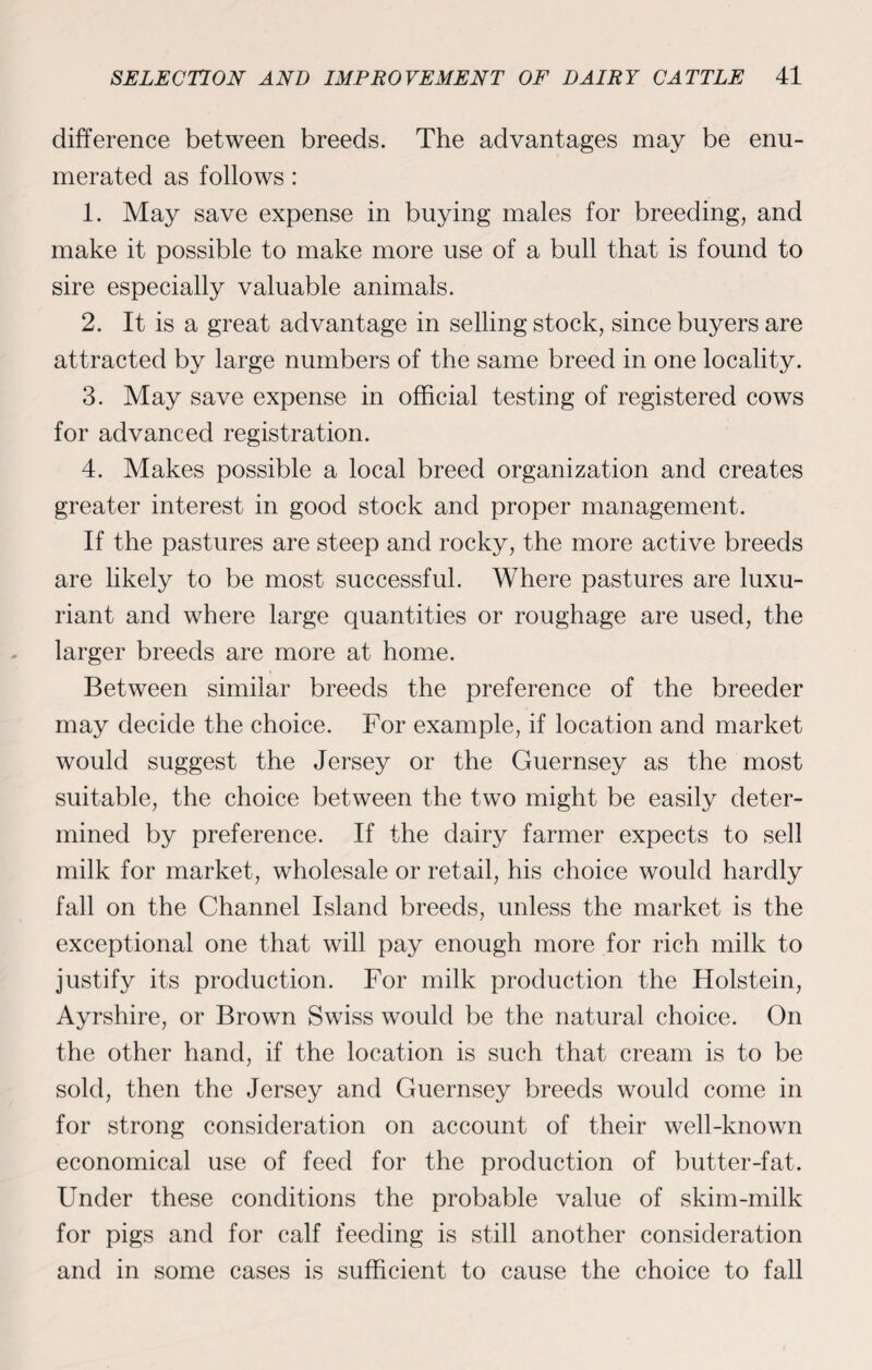 difference between breeds. The advantages may be enu¬ merated as follows: 1. May save expense in buying males for breeding, and make it possible to make more use of a bull that is found to sire especially valuable animals. 2. It is a great advantage in selling stock, since buyers are attracted by large numbers of the same breed in one locality. 3. May save expense in official testing of registered cows for advanced registration. 4. Makes possible a local breed organization and creates greater interest in good stock and proper management. If the pastures are steep and rocky, the more active breeds are likely to be most successful. Where pastures are luxu¬ riant and where large quantities or roughage are used, the larger breeds are more at home. Between similar breeds the preference of the breeder may decide the choice. For example, if location and market would suggest the Jersey or the Guernsey as the most suitable, the choice between the two might be easily deter¬ mined by preference. If the dairy farmer expects to sell milk for market, wholesale or retail, his choice would hardly fall on the Channel Island breeds, unless the market is the exceptional one that will pay enough more for rich milk to justify its production. For milk production the Holstein, Ayrshire, or Brown Swiss would be the natural choice. On the other hand, if the location is such that cream is to be sold, then the Jersey and Guernsey breeds would come in for strong consideration on account of their well-known economical use of feed for the production of butter-fat. Under these conditions the probable value of skim-milk for pigs and for calf feeding is still another consideration and in some cases is sufficient to cause the choice to fall