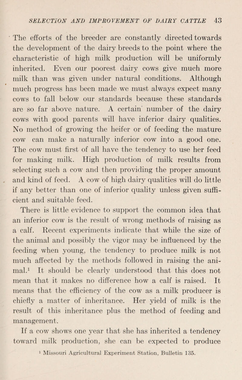 The efforts of the breeder are constantly directed towards the development of the dairy breeds to the point where the characteristic of high milk production will be uniformly inherited. Even our poorest dairy cows give much more milk than was given under natural conditions. Although much progress has been made we must always expect many cows to fall below our standards because these standards are so far above nature. A certain' number of the dairy cows with good parents will have inferior dairy qualities. No method of growing the heifer or of feeding the mature cow can make a naturally inferior cow into a good one. The cow must first of all have the tendency to use her feed for making milk. High production of milk results from selecting such a cow and then providing the proper amount and kind of feed. A cow of high dairy qualities will do little if any better than one of inferior quality unless given suffi¬ cient and suitable feed. There is little evidence to support the common idea that an inferior cow is the result of wrong methods of raising as a calf. Recent experiments indicate that while the size of the animal and possibly the vigor may be influenced by the feeding when young, the tendency to produce milk is not much affected by the methods followed in raising the ani¬ mal.1 It should be clearly understood that this does not mean that it makes no difference how a calf is raised. It means that the efficiency of the cow as a milk producer is chiefly a matter of inheritance. Her yield of milk is the result of this inheritance plus the method of feeding and management. If a cow shows one year that she has inherited a tendency toward milk production, she can be expected to produce 1 Missouri Agricultural Experiment Station, Bulletin 135.