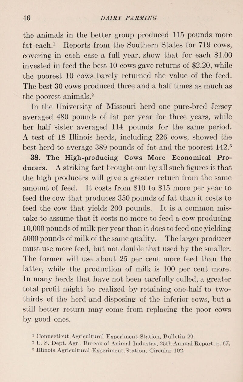 the animals in the better group produced 115 pounds more fat each.1 Reports from the Southern States for 719 cows, covering in each case a full year, show that for each $1.00 invested in feed the best 10 cows gave returns of $2.20, while the poorest 10 cows barely returned the value of the feed. The best 30 cows produced three and a half times as much as the poorest animals.2 In the University of Missouri herd one pure-bred Jersey averaged 480 pounds of fat per year for three years, while her half sister averaged 114 pounds for the same period. A test of 18 Illinois herds, including 226 cows, showed the best herd to average 389 pounds of fat and the poorest 142.3 38. The High-producing Cows More Economical Pro¬ ducers. A striking fact brought out by all such figures is that the high producers will give a greater return from the same amount of feed. It costs from $10 to $15 more per year to feed the cow that produces 350 pounds of fat than it costs to feed the cow that yields 200 pounds. It is a common mis¬ take to assume that it costs no more to feed a cow producing 10,000 pounds of milk per year than it does to feed one yielding 5000 pounds of milk of the same quality. The larger producer must use more feed, but not. double that used by the smaller. The former will use about 25 per cent more feed than the latter, while the production of milk is 100 per cent more. In many herds that have not been carefully culled, a greater total profit might be realized by retaining one-half to two- thirds of the herd and disposing of the inferior cows, but a still better return may come from replacing the poor cows by good ones. 1 Connecticut Agricultural Experiment Station, Bulletin 29. 2 U. S. Dept. Agr., Bureau of Animal Industry, 25th Annual Report, p. 67. 2 Illinois Agricultural Experiment. Station, Circular 102.