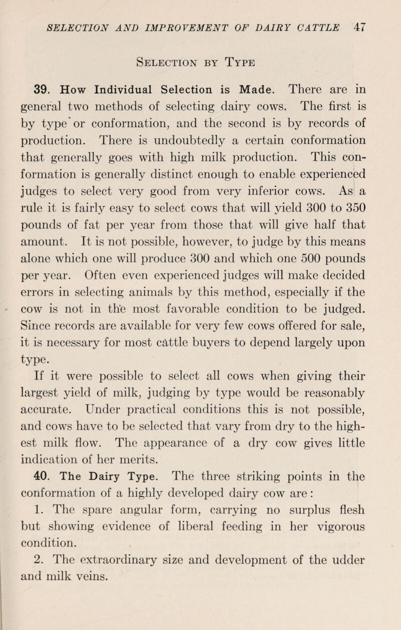 Selection by Type 39. How Individual Selection is Made. There are in general two methods of selecting dairy cows. The first is by type'or conformation, and the second is by records of production. There is undoubtedly a certain conformation that generally goes with high milk production. This con¬ formation is generally distinct enough to enable experienced judges to select very good from very inferior cows. As> a rule it is fairly easy to select cows that will yield 300 to 350 pounds of fat per year from those that will give half that amount. It is not possible, however, to judge by this means alone which one will produce 300 and which one 500 pounds per year. Often even experienced judges will make decided errors in selecting animals by this method, especially if the cow is not in the most favorable condition to be judged. Since records are available for very few cows offered for sale, it is necessary for most cattle buyers to depend largely upon type. If it were possible to select all cows when giving their largest yield of milk, judging by type would be reasonably accurate. Under practical conditions this is not possible, and cows have to be selected that vary from dry to the high¬ est milk flow. The appearance of a dry cow gives little indication of her merits. 40. The Dairy Type. The three striking points in the conformation of a highly developed dairy cow are: 1. The spare angular form, carrying no surplus flesh but showing evidence of liberal feeding in her vigorous condition. 2. The extraordinary size and development of the udder and milk veins.
