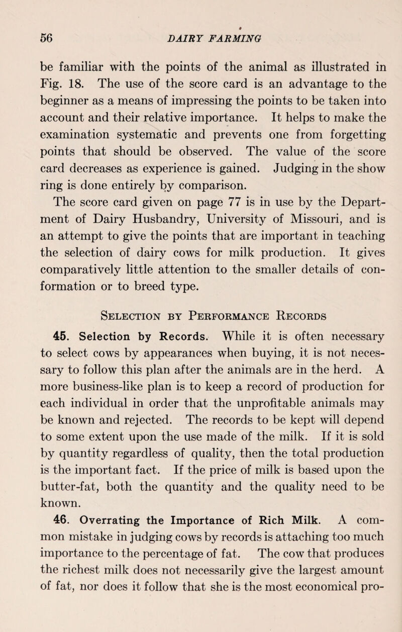 be familiar with the points of the animal as illustrated in Fig. 18. The use of the score card is an advantage to the beginner as a means of impressing the points to be taken into account and their relative importance. It helps to make the examination systematic and prevents one from forgetting points that should be observed. The value of the score card decreases as experience is gained. Judging in the show ring is done entirely by comparison. The score card given on page 77 is in use by the Depart¬ ment of Dairy Husbandry, University of Missouri, and is an attempt to give the points that are important in teaching the selection of dairy cows for milk production. It gives comparatively little attention to the smaller details of con¬ formation or to breed type. Selection by Performance Records 45. Selection by Records. While it is often necessary to select cows by appearances when buying, it is not neces¬ sary to follow this plan after the animals are in the herd. A more business-like plan is to keep a record of production for each individual in order that the unprofitable animals may be known and rejected. The records to be kept will depend to some extent upon the use made of the milk. If it is sold by quantity regardless of quality, then the total production is the important fact. If the price of milk is based upon the butter-fat, both the quantity and the quality need to be known. 46. Overrating the Importance of Rich Milk. A com¬ mon mistake in judging cows by records is attaching too much importance to the percentage of fat. The cow that produces the richest milk does not necessarily give the largest amount of fat, nor does it follow that she is the most economical pro-
