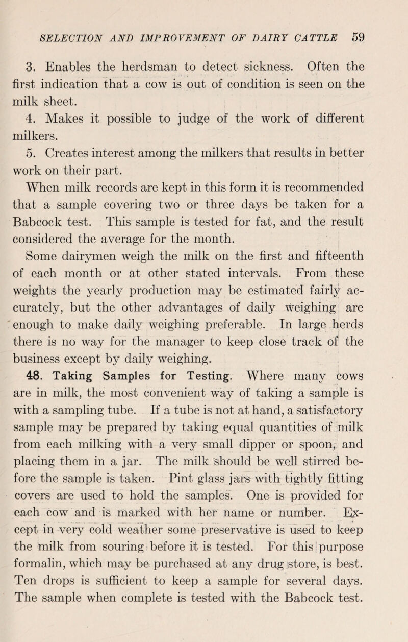 3. Enables the herdsman to detect sickness. Often the first indication that a cow is out of condition is seen on the milk sheet. 4. Makes it possible to judge of the work of different milkers. 5. Creates interest among the milkers that results in better work on their part. When milk records are kept in this form it is recommended that a sample covering two or three days be taken for a Babcock test. This sample is tested for fat, and the result considered the average for the month. Some dairymen weigh the milk on the first and fifteenth of each month or at other stated intervals. From these weights the yearly production may be estimated fairly ac¬ curately, but the other advantages of daily weighing are enough to make daily weighing preferable. In large herds there is no way for the manager to keep close track of the business except by daily weighing. 48. Taking Samples for Testing. Where many cows are in milk, the most convenient way of taking a sample is with a sampling tube. If a tube is not at hand, a satisfactory sample may be prepared by taking equal quantities of milk from each milking with a very small dipper or spoon, and placing them in a jar. The milk should be well stirred be¬ fore the sample is taken. Pint glass jars with tightly fitting covers are used to hold the samples. One is provided for each cow and is marked with her name or number. Ex- ... __ . cept in very cold weather some preservative is used to keep the tnilk from souring before it is tested. For this purpose formalin, which may be purchased at any drug store, is best. Ten drops is sufficient to keep a sample for several days. The sample when complete is tested with the Babcock test.