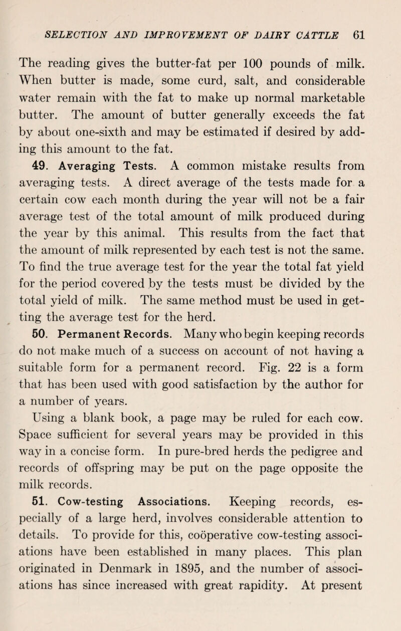 The reading gives the butter-fat per 100 pounds of milk. When butter is made, some curd, salt, and considerable water remain with the fat to make up normal marketable butter. The amount of butter generally exceeds the fat by about one-sixth and may be estimated if desired by add¬ ing this amount to the fat. 49. Averaging Tests. A common mistake results from averaging tests. A direct average of the tests made for a certain cow each month during the year will not be a fair average test of the total amount of milk produced during the year by this animal. This results from the fact that the amount of milk represented by each test is not the same. To find the true average test for the year the total fat yield for the period covered by the tests must be divided by the total yield of milk. The same method must be used in get¬ ting the average test for the herd. 50. Permanent Records. Many who begin keeping records do not make much of a success on account of not having a suitable form for a permanent record. Fig. 22 is a form that has been used with good satisfaction by the author for a number of years. Using a blank book, a page may be ruled for each cow. Space sufficient for several years may be provided in this way in a concise form. In pure-bred herds the pedigree and records of offspring may be put on the page opposite the milk records. 51. Cow-testing Associations. Keeping records, es¬ pecially of a large herd, involves considerable attention to details. To provide for this, cooperative cow-testing associ¬ ations have been established in many places. This plan originated in Denmark in 1895, and the number of associ¬ ations has since increased with great rapidity. At present