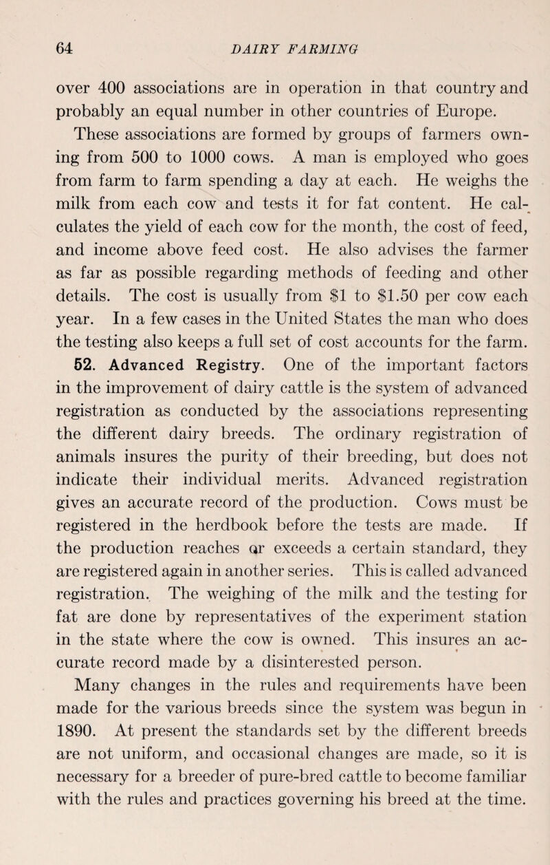 over 400 associations are in operation in that country and probably an equal number in other countries of Europe. These associations are formed by groups of farmers own¬ ing from 500 to 1000 cows. A man is employed who goes from farm to farm spending a day at each. He weighs the milk from each cow and tests it for fat content. He cal¬ culates the yield of each cow for the month, the cost of feed, and income above feed cost. He also advises the farmer as far as possible regarding methods of feeding and other details. The cost is usually from SI to SI.50 per cow each year. In a few cases in the United States the man who does the testing also keeps a full set of cost accounts for the farm. 52. Advanced Registry. One of the important factors in the improvement of dairy cattle is the system of advanced registration as conducted by the associations representing the different dairy breeds. The ordinary registration of animals insures the purity of their breeding, but does not indicate their individual merits. Advanced registration gives an accurate record of the production. Cows must be registered in the herdbook before the tests are made. If the production reaches or exceeds a certain standard, they are registered again in another series. This is called advanced registration. The weighing of the milk and the testing for fat are done by representatives of the experiment station in the state where the cow is owned. This insures an ac- * * curate record made by a disinterested person. Many changes in the rules and requirements have been made for the various breeds since the system was begun in 1890. At present the standards set by the different breeds are not uniform, and occasional changes are made, so it is necessary for a breeder of pure-bred cattle to become familiar with the rules and practices governing his breed at the time.