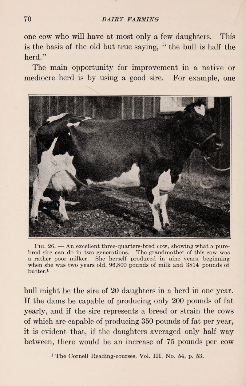 one cow who will have at most only a few daughters. This is the basis of the old but true saying, the bull is half the herd.” The main opportunity for improvement in a native or mediocre herd is by using a good sire. For example, one Fig. 26. — An excellent three-quarters-bred cow, showing what a pure¬ bred sire can do in two generations. The grandmother of this cow was a rather poor milker. She herself produced in nine years, beginning when she was two years old, 96,800 pounds of milk and 3814 pounds of butter.1 bull might be the sire of 20 daughters in a herd in one year. If the dams be capable of producing only 200 pounds of fat yearly, and if the sire represents a breed or strain the cows of which are capable of producing 350 pounds of fat per year, it is evident that, if the daughters averaged only half way between, there would be an increase of 75 pounds per cow 1 The Cornell Reading-courses, Vol. Ill, No. 54, p. 53.