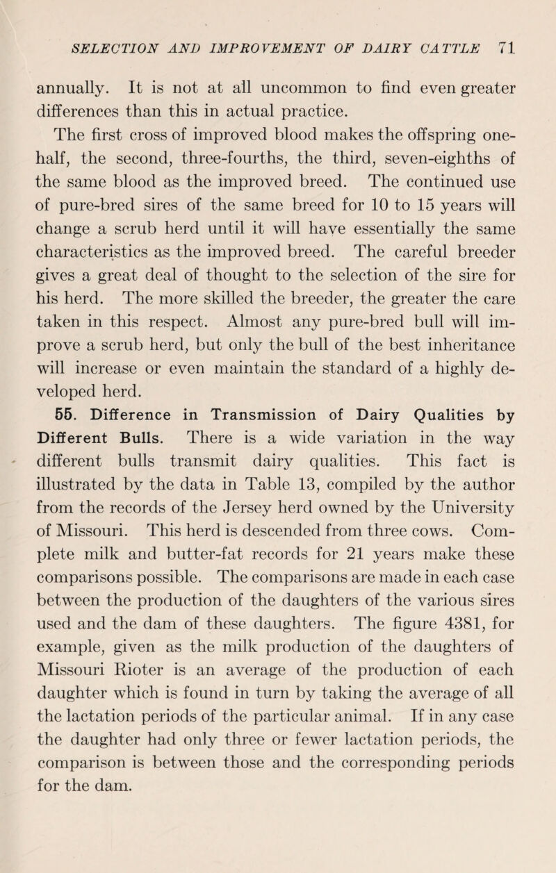 annually. It is not at all uncommon to find even greater differences than this in actual practice. The first cross of improved blood makes the offspring one- half, the second, three-fourths, the third, seven-eighths of the same blood as the improved breed. The continued use of pure-bred sires of the same breed for 10 to 15 years will change a scrub herd until it will have essentially the same characteristics as the improved breed. The careful breeder gives a great deal of thought to the selection of the sire for his herd. The more skilled the breeder, the greater the care taken in this respect. Almost any pure-bred bull will im¬ prove a scrub herd, but only the bull of the best inheritance will increase or even maintain the standard of a highly de¬ veloped herd. 55. Difference in Transmission of Dairy Qualities by Different Bulls. There is a wide variation in the way different bulls transmit dairy qualities. This fact is illustrated by the data in Table 13, compiled by the author from the records of the Jersey herd owned by the University of Missouri. This herd is descended from three cows. Com¬ plete milk and butter-fat records for 21 years make these comparisons possible. The comparisons are made in each case between the production of the daughters of the various sires used and the dam of these daughters. The figure 4381, for example, given as the milk production of the daughters of Missouri Rioter is an average of the production of each daughter wThich is found in turn by taking the average of all the lactation periods of the particular animal. If in any case the daughter had only three or fewer lactation periods, the comparison is between those and the corresponding periods for the dam.