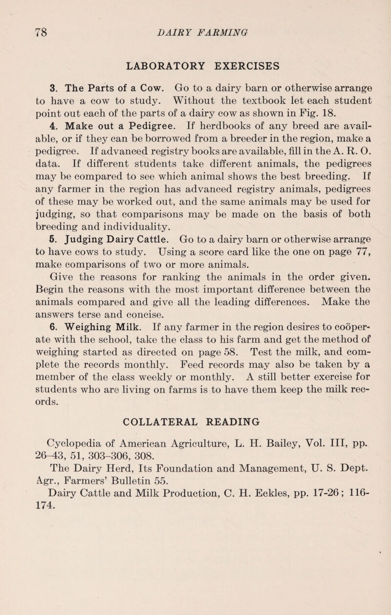 LABORATORY EXERCISES 3. The Parts of a Cow. Go to a dairy barn or otherwise arrange to have a cow to study. Without the textbook let each student point out each of the parts of a dairy cow as shown in Fig. 18. 4. Make out a Pedigree. If herdbooks of any breed are avail¬ able, or if they can be borrowed from a breeder in the region, make a pedigree. If advanced registry books are available, fill in the A. R. O. data. If different students take different animals, the pedigrees may be compared to see which animal shows the best breeding. If any farmer in the region has advanced registry animals, pedigrees of these may be worked out, and the same animals may be used for judging, so that comparisons may be made on the basis of both breeding and individuality. 5. Judging Dairy Cattle. Go to a dairy barn or otherwise arrange to have cows to study. Using a score card like the one on page 77, make comparisons of two or more animals. Give the reasons for ranking the animals in the order given. Begin the reasons with the most important difference between the animals compared and give all the leading differences. Make the answers terse and concise. 6. Weighing Milk. If any farmer in the region desires to cooper¬ ate with the school, take the class to his farm and get the method of weighing started as directed on page 58. Test the milk, and com¬ plete the records monthly. Feed records may also be taken by a member of the class weekly or monthly. A still better exercise for students who are living on farms is to have them keep the milk rec¬ ords. COLLATERAL READING Cyclopedia of American Agriculture, L. H. Bailey, Vol. Ill, pp. 26-43, 51, 303-306, 308. The Dairy Herd, Its Foundation and Management, U. S. Dept. Agr., Farmers’ Bulletin 55. Dairy Cattle and Milk Production, C. H. Eckles, pp. 17-26; 116- 174.