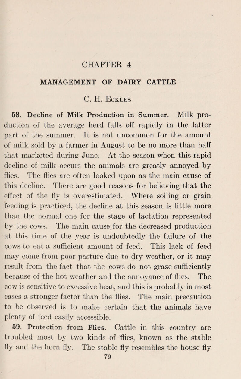 CHAPTER 4 MANAGEMENT OF DAIRY CATTLE C. H. Eckles 58. Decline of Milk Production in Summer. Milk pro¬ duction of the average herd falls off rapidly in the latter part of the summer. It is not uncommon for the amount of milk sold by a farmer in August to be no more than half that marketed during June. At the season when this rapid decline of milk occurs the animals are greatly annoyed by flies. The flies are often looked upon as the main cause of this decline. There are good reasons for believing that the effect of the fly is overestimated. Where soiling or grain feeding is practiced, the decline at this season is little more than the normal one for the stage of lactation represented by the cows. The main cause, for the decreased production at this time of the year is undoubtedly the failure of the cows to eat a sufficient amount of feed. This lack of feed may come from poor pasture due to dry weather, or it may result from the fact that the cows do not graze sufficiently because of the hot weather and the annoyance of flies. The cow is sensitive to excessive heat, and this is probably in most cases a stronger factor than the flies. The main precaution to be observed is to make certain that the animals have plenty of feed easily accessible. 59. Protection from Flies. Cattle in this country are troubled most by two kinds of flies, known as the stable fly and the horn fly. The stable fly resembles the house fly