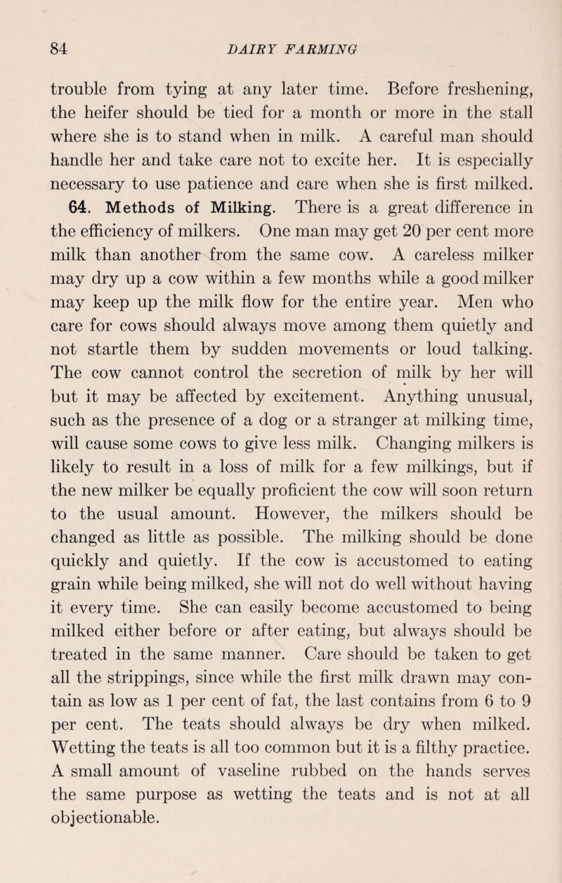 trouble from tying at any later time. Before freshening, the heifer should be tied for a month or more in the stall where she is to stand when in milk. A careful man should handle her and take care not to excite her. It is especially necessary to use patience and care when she is first milked. 64. Methods of Milking. There is a great difference in the efficiency of milkers. One man may get 20 per cent more milk than another from the same cow. A careless milker may dry up a cow within a few months while a good milker may keep up the milk flow for the entire year. Men who care for cows should always move among them quietly and not startle them by sudden movements or loud talking. The cow cannot control the secretion of milk by her will but it may be affected by excitement. Anything unusual, such as the presence of a dog or a stranger at milking time, will cause some cows to give less milk. Changing milkers is likely to result in a loss of milk for a few milkings, but if the new milker be equally proficient the cow will soon return to the usual amount. However, the milkers should be changed as little as possible. The milking should be done quickly and quietly. If the cow is accustomed to eating grain while being milked, she will not do well without having it every time. She can easily become accustomed to being milked either before or after eating, but always should be treated in the same manner. Care should be taken to get all the strippings, since while the first milk drawn may con¬ tain as low as 1 per cent of fat, the last contains from 6 to 9 per cent. The teats should always be dry when milked. Wetting the teats is all too common but it is a filthy practice. A small amount of vaseline rubbed on the hands serves the same purpose as wetting the teats and is not at all objectionable.