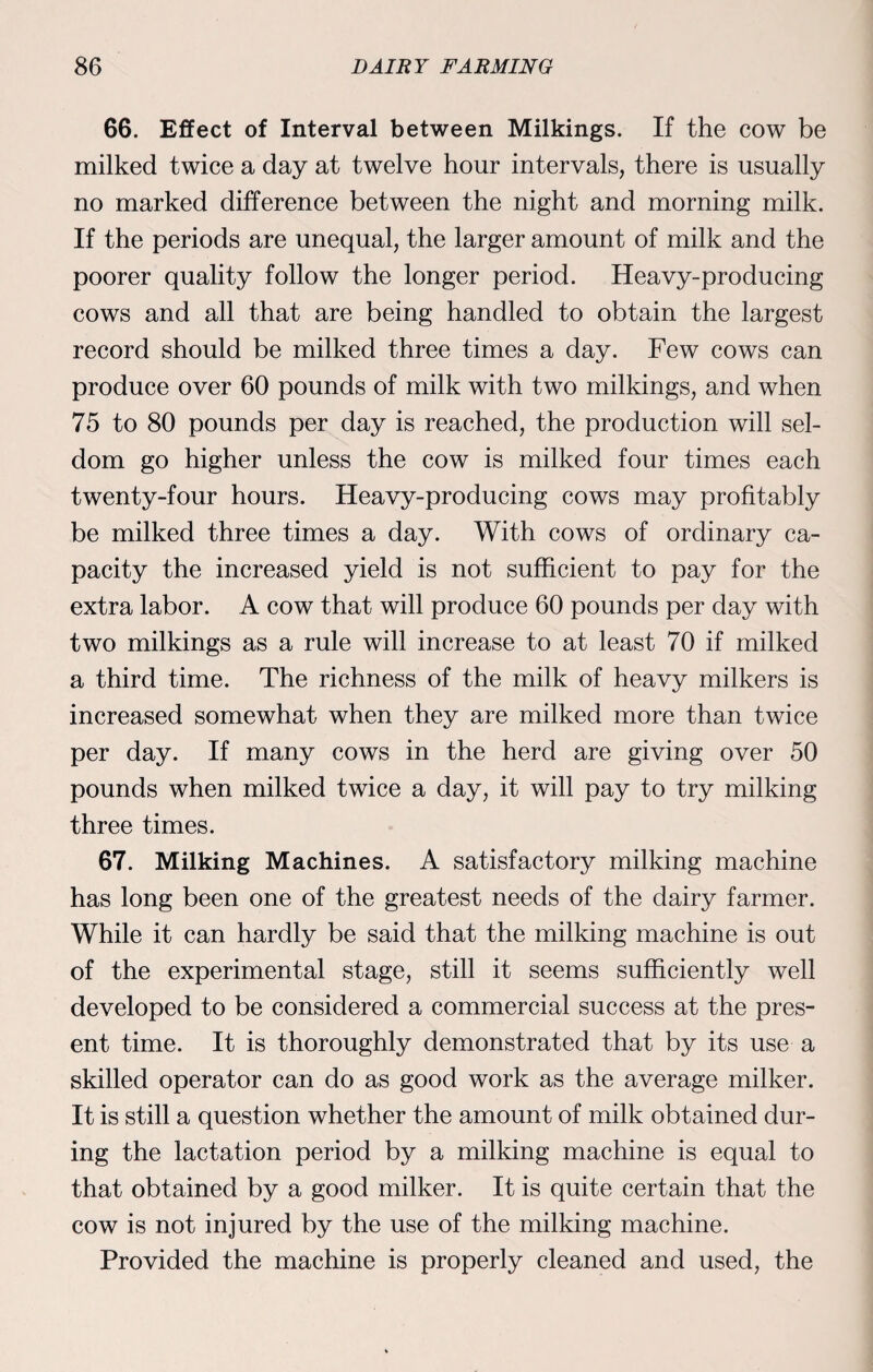 66. Effect of Interval between Milkings. If the cow be milked twice a day at twelve hour intervals, there is usually no marked difference between the night and morning milk. If the periods are unequal, the larger amount of milk and the poorer quality follow the longer period. Heavy-producing cows and all that are being handled to obtain the largest record should be milked three times a day. Few cows can produce over 60 pounds of milk with two milkings, and when 75 to 80 pounds per day is reached, the production will sel¬ dom go higher unless the cow is milked four times each twenty-four hours. Heavy-producing cows may profitably be milked three times a day. With cows of ordinary ca¬ pacity the increased yield is not sufficient to pay for the extra labor. A cow that will produce 60 pounds per day with two milkings as a rule will increase to at least 70 if milked a third time. The richness of the milk of heavy milkers is increased somewhat when they are milked more than twice per day. If many cows in the herd are giving over 50 pounds when milked twice a day, it will pay to try milking three times. 67. Milking Machines. A satisfactory milking machine has long been one of the greatest needs of the dairy farmer. While it can hardly be said that the milking machine is out of the experimental stage, still it seems sufficiently well developed to be considered a commercial success at the pres¬ ent time. It is thoroughly demonstrated that by its use a skilled operator can do as good work as the average milker. It is still a question whether the amount of milk obtained dur¬ ing the lactation period by a milking machine is equal to that obtained by a good milker. It is quite certain that the cow is not injured by the use of the milking machine. Provided the machine is properly cleaned and used, the