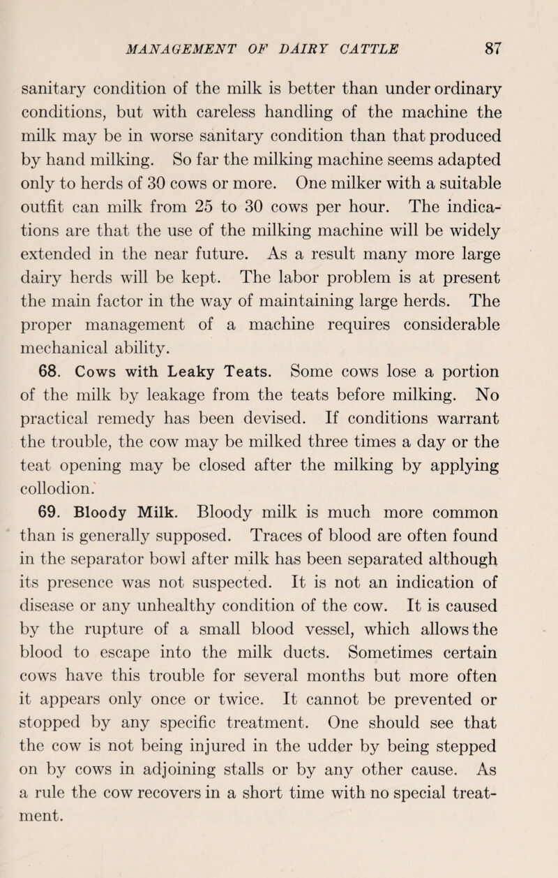 sanitary condition of the milk is better than under ordinary conditions, but with careless handling of the machine the milk may be in worse sanitary condition than that produced by hand milking. So far the milking machine seems adapted only to herds of 30 cows or more. One milker with a suitable outfit can milk from 25 to 30 cows per hour. The indica¬ tions are that the use of the milking machine will be widely extended in the near future. As a result many more large dairy herds will be kept. The labor problem is at present the main factor in the way of maintaining large herds. The proper management of a machine requires considerable mechanical ability. 68. Cows with Leaky Teats. Some cows lose a portion of the milk by leakage from the teats before milking. No practical remedy has been devised. If conditions warrant the trouble, the cow may be milked three times a day or the teat opening may be closed after the milking by applying collodion. 69. Bloody Milk. Bloody milk is much more common than is generally supposed. Traces of blood are often found in the separator bowl after milk has been separated although its presence was not suspected. It is not an indication of disease or any unhealthy condition of the cow. It is caused by the rupture of a small blood vessel, which allows the blood to escape into the milk ducts. Sometimes certain cows have this trouble for several months but more often it appears only once or twice. It cannot be prevented or stopped by any specific treatment. One should see that the cow is not being injured in the udder by being stepped on by cows in adjoining stalls or by any other cause. As a rule the cow recovers in a short time with no special treat¬ ment.