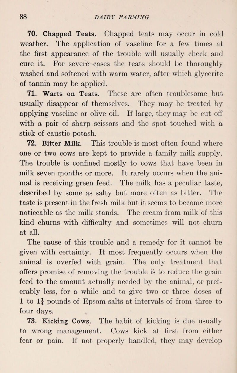 70. Chapped Teats. Chapped teats may occur in cold weather. The application of vaseline for a few times at the first appearance of the trouble will usually check and cure it. For severe cases the teats should be thoroughly washed and softened with warm water, after which glycerite of tannin may be applied. 71. Warts on Teats. These are often troublesome but usually disappear of themselves. They may be treated by applying vaseline or olive oil. If large, they may be cut off with a pair of sharp scissors and the spot touched with a stick of caustic potash. 72. Bitter Milk. This trouble is most often found where one or two cows are kept to provide a family milk supply. The trouble is confined mostly to cows that have been in milk seven months or more. It rarely occurs when the ani¬ mal is receiving green feed. The milk has a peculiar taste, described by some as salty but more often as bitter. The taste is present in the fresh milk but it seems to become more noticeable as the milk stands. The cream from milk of this kind churns with difficulty and sometimes will not churn at all. The cause of this trouble and a remedy for it cannot be given with certainty. It most frequently occurs when the animal is overfed with grain. The only treatment that offers promise of removing the trouble is to reduce the grain feed to the amount actually needed by the animal, or pref¬ erably less, for a while and to give two or three doses of 1 to 11 pounds of Epsom salts at intervals of from three to four days. 73. Kicking Cows. The habit of kicking is due usually to wrong management. Cow's kick at first from either fear or pain. If not properly handled, they may develop