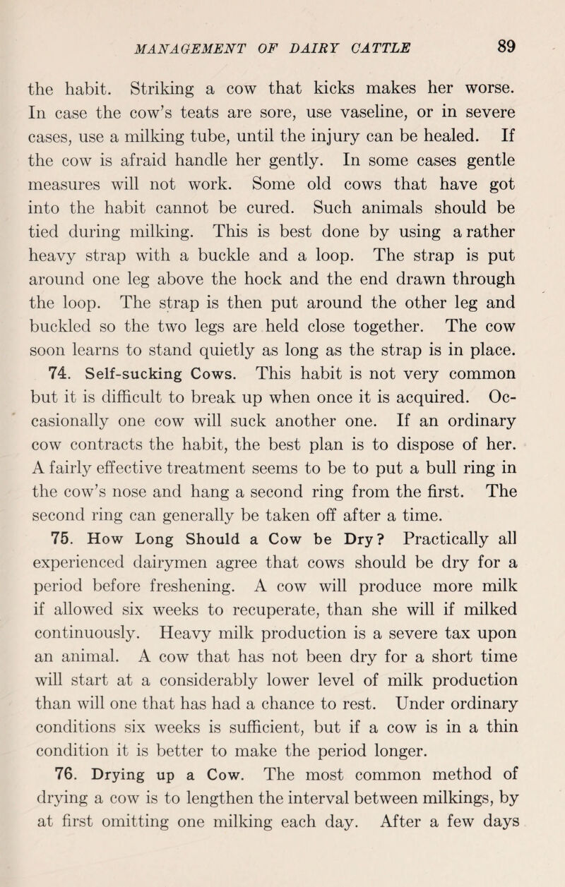 the habit. Striking a cow that kicks makes her worse. In case the cow’s teats are sore, use vaseline, or in severe cases, use a milking tube, until the injury can be healed. If the cow is afraid handle her gently. In some cases gentle measures will not work. Some old cows that have got into the habit cannot be cured. Such animals should be tied during milking. This is best done by using a rather heavy strap with a buckle and a loop. The strap is put around one leg above the hock and the end drawn through the loop. The strap is then put around the other leg and buckled so the two legs are held close together. The cow soon learns to stand quietly as long as the strap is in place. 74. Self-sucking Cows. This habit is not very common but it is difficult to break up when once it is acquired. Oc¬ casionally one cow will suck another one. If an ordinary cow contracts the habit, the best plan is to dispose of her. A fairly effective treatment seems to be to put a bull ring in the cow’s nose and hang a second ring from the first. The second ring can generally be taken off after a time. 75. How Long Should a Cow be Dry? Practically all experienced dairymen agree that cows should be dry for a period before freshening. A cow will produce more milk if allowed six weeks to recuperate, than she will if milked continuously. Heavy milk production is a severe tax upon an animal. A cow that has not been dry for a short time will start at a considerably lower level of milk production than will one that has had a chance to rest. Under ordinary conditions six weeks is sufficient, but if a cow is in a thin condition it is better to make the period longer. 76. Drying up a Cow. The most common method of drying a cow is to lengthen the interval between milkings, by at first omitting one milking each day. After a few days