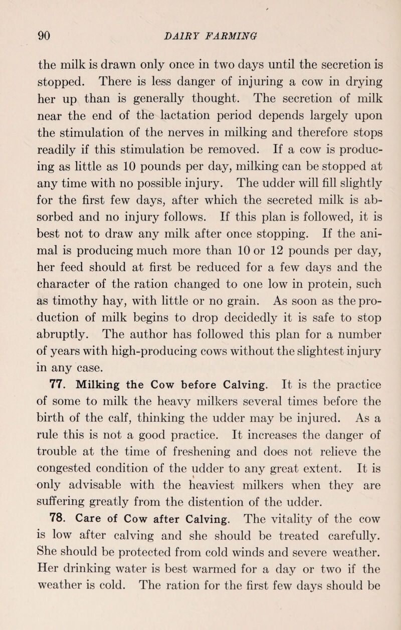 the milk is drawn only once in two days until the secretion is stopped. There is less danger of injuring a cow in drying her up than is generally thought. The secretion of milk near the end of the lactation period depends largely upon the stimulation of the nerves in milking and therefore stops readily if this stimulation be removed. If a cow is produc¬ ing as little as 10 pounds per day, milking can be stopped at any time with no possible injury. The udder will fill slightly for the first few days, after which the secreted milk is ab¬ sorbed and no injury follows. If this plan is followed, it is best not to draw any milk after once stopping. If the ani¬ mal is producing much more than 10 or 12 pounds per day, her feed should at first be reduced for a few days and the character of the ration changed to one low in protein, such as timothy hay, with little or no grain. As soon as the pro¬ duction of milk begins to drop decidedly it is safe to stop abruptly. The author has followed this plan for a number of years with high-producing cows without the slightest injury in any case. 77. Milking the Cow before Calving. It is the practice of some to milk the heavy milkers several times before the birth of the calf, thinking the udder may be injured. As a rule this is not a good practice. It increases the danger of trouble at the time of freshening and does not relieve the congested condition of the udder to any great extent. It is only advisable with the heaviest milkers when they are suffering greatly from the distention of the udder. 78. Care of Cow after Calving. The vitality of the cow is low after calving and she should be treated carefully. She should be protected from cold winds and severe weather. Her drinking water is best warmed for a day or two if the weather is cold. The ration for the first few days should be