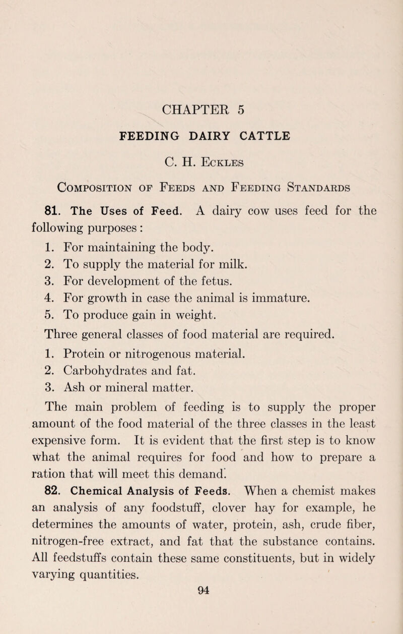 CHAPTER 5 FEEDING DAIRY CATTLE C. H. Eckles Composition of Feeds and Feeding Standards 81. The Uses of Feed. A dairy cow uses feed for the following purposes: 1. For maintaining the body. 2. To supply the material for milk. 3. For development of the fetus. 4. For growth in case the animal is immature. 5. To produce gain in weight. Three general classes of food material are required. 1. Protein or nitrogenous material. 2. Carbohydrates and fat. 3. Ash or mineral matter. The main problem of feeding is to supply the proper amount of the food material of the three classes in the least expensive form. It is evident that the first step is to know what the animal requires for food and how to prepare a ration that will meet this demand. 82. Chemical Analysis of Feeds. When a chemist makes an analysis of any foodstuff, clover hay for example, he determines the amounts of water, protein, ash, crude fiber, nitrogen-free extract, and fat that the substance contains. All feedstuff's contain these same constituents, but in widely varying quantities.