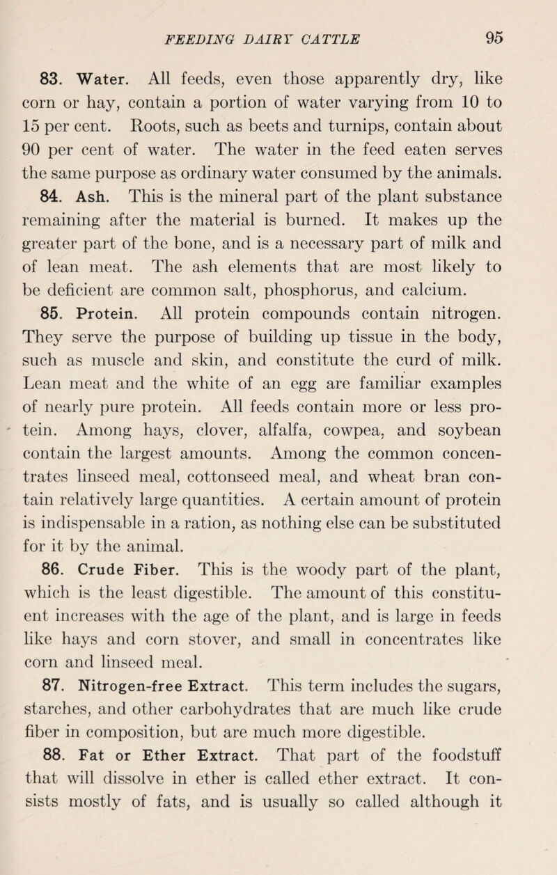83. Water. All feeds, even those apparently dry, like corn or hay, contain a portion of water varying from 10 to 15 per cent. Roots, such as beets and turnips, contain about 90 per cent of water. The water in the feed eaten serves the same purpose as ordinary water consumed by the animals. 84. Ash. This is the mineral part of the plant substance remaining after the material is burned. It makes up the greater part of the bone, and is a necessary part of milk and of lean meat. The ash elements that are most likely to be deficient are common salt, phosphorus, and calcium. 85. Protein. All protein compounds contain nitrogen. They serve the purpose of building up tissue in the body, such as muscle and skin, and constitute the curd of milk. Lean meat and the white of an egg are familiar examples of nearly pure protein. All feeds contain more or less pro¬ tein. Among hays, clover, alfalfa, cowpea, and soybean contain the largest amounts. Among the common concen¬ trates linseed meal, cottonseed meal, and wheat bran con¬ tain relatively large quantities. A certain amount of protein is indispensable in a ration, as nothing else can be substituted for it by the animal. 86. Crude Fiber. This is the woody part of the plant, which is the least digestible. The amount of this constitu¬ ent increases with the age of the plant, and is large in feeds like hays and corn stover, and small in concentrates like corn and linseed meal. 87. Nitrogen-free Extract, This term includes the sugars, starches, and other carbohydrates that are much like crude fiber in composition, but are much more digestible. 88. Fat or Ether Extract. That part of the foodstuff that will dissolve in ether is called ether extract. It con¬ sists mostly of fats, and is usually so called although it