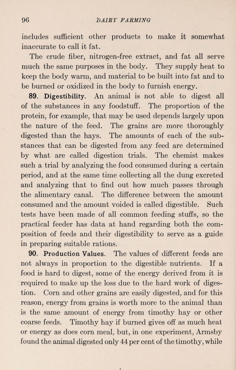 includes sufficient other products to make it somewhat inaccurate to call it fat. The crude fiber, nitrogen-free extract, and fat all serve much the same purposes in the body. They supply heat to keep the body warm, and material to be built into fat and to be burned or oxidized in the body to furnish energy. 89. Digestibility. An animal is not able to digest all of the substances in any foodstuff. The proportion of the protein, for example, that may be used depends largely upon the nature of the feed. The grains are more thoroughly digested than the hays. The amounts of each of the sub¬ stances that can be digested from any feed are determined by what are called digestion trials. The chemist makes such a trial by analyzing the food consumed during a certain period, and at the same time collecting all the dung excreted and analyzing that to find out how much passes through the alimentary canal. The difference between the amount consumed and the amount voided is called digestible. Such tests have been made of all common feeding stuffs, so the practical feeder has data at hand regarding both the com¬ position of feeds and their digestibility to serve as a guide in preparing suitable rations. 90. Production Values. The values of different feeds are not always in proportion to the digestible nutrients. If a food is hard to digest, some of the energy derived from it is required to make up the loss due to the hard work of diges¬ tion. Corn and other grains are easily digested, and for this reason, energy from grains is worth more to the animal than is the same amount of energy from timothy hay or other coarse feeds. Timothy hay if burned gives off as much heat or energy as does corn meal, but, in one experiment, Armsby found the animal digested only 44 per cent of the timothy, while