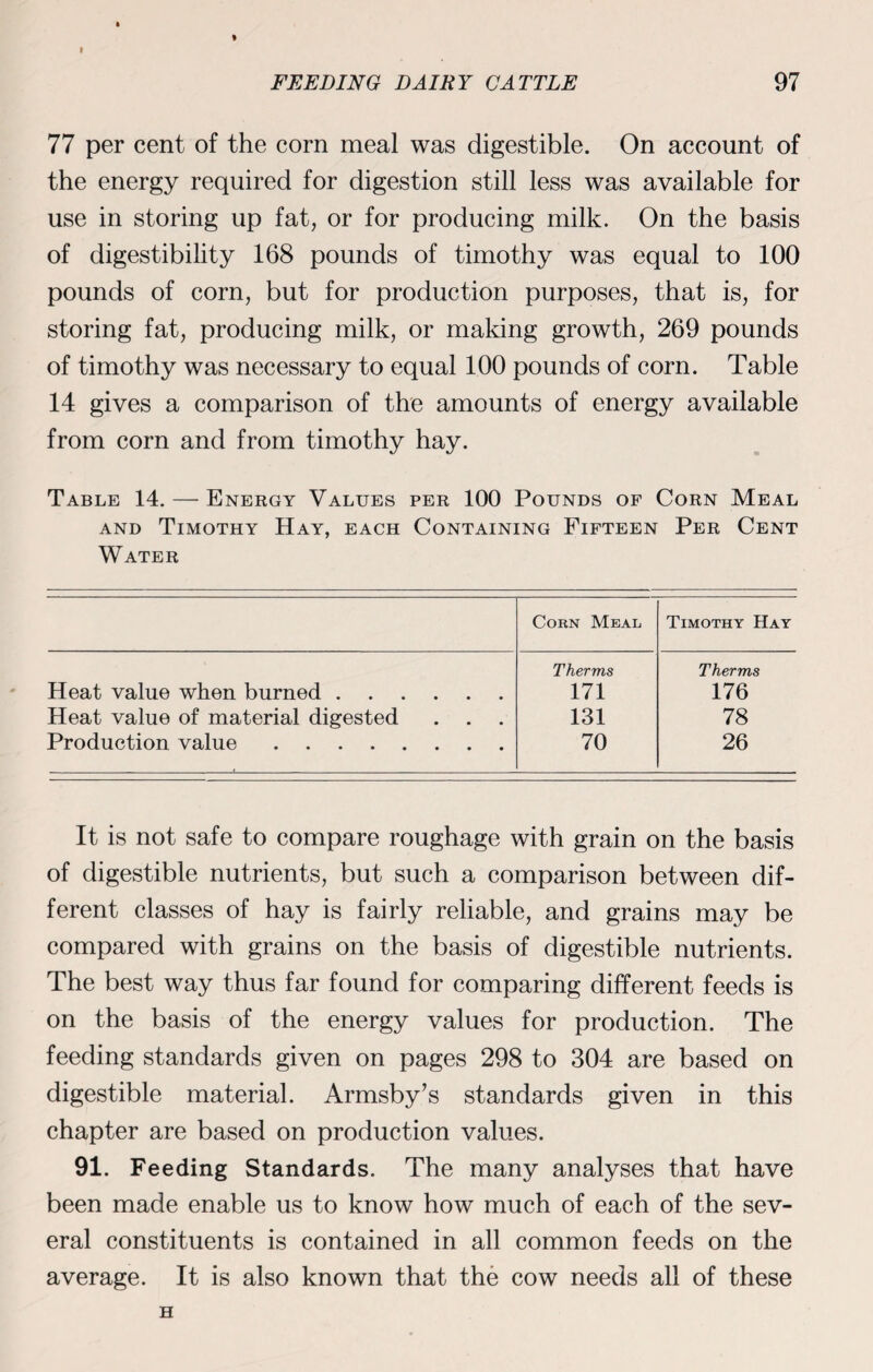 * FEEDING DAIRY CATTLE 97 77 per cent of the corn meal was digestible. On account of the energy required for digestion still less was available for use in storing up fat, or for producing milk. On the basis of digestibility 168 pounds of timothy was equal to 100 pounds of corn, but for production purposes, that is, for storing fat, producing milk, or making growth, 269 pounds of timothy was necessary to equal 100 pounds of corn. Table 14 gives a comparison of the amounts of energy available from corn and from timothy hay. Table 14. — Energy Values per 100 Pounds of Corn Meal and Timothy Hay, each Containing Fifteen Per Cent Water Corn Meal Timothy Hay Therms Therms Heat value when burned. 171 176 Heat value of material digested . . 131 78 Production value. 70 26 It is not safe to compare roughage with grain on the basis of digestible nutrients, but such a comparison between dif¬ ferent classes of hay is fairly reliable, and grains may be compared with grains on the basis of digestible nutrients. The best way thus far found for comparing different feeds is on the basis of the energy values for production. The feeding standards given on pages 298 to 304 are based on digestible material. Armsby’s standards given in this chapter are based on production values. 91. Feeding Standards. The many analyses that have been made enable us to know how much of each of the sev¬ eral constituents is contained in all common feeds on the average. It is also known that the cow needs all of these H