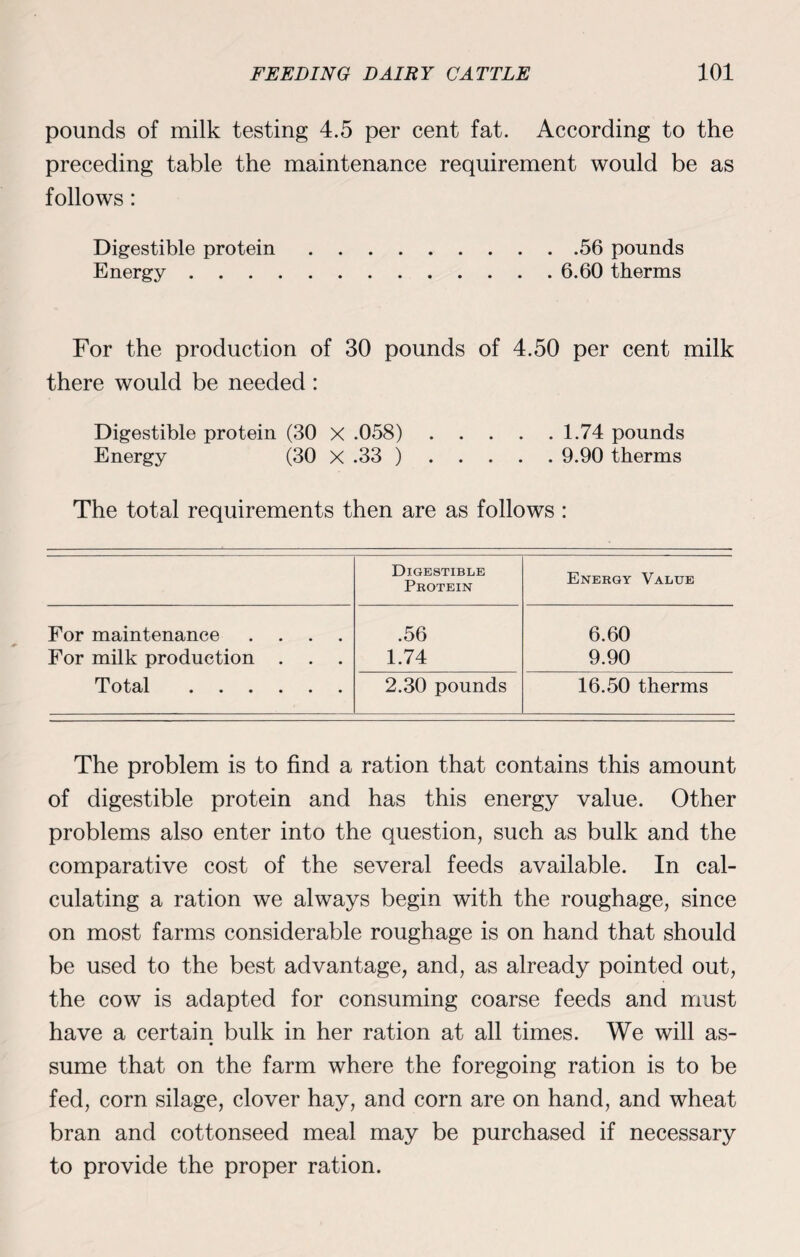 pounds of milk testing 4.5 per cent fat. According to the preceding table the maintenance requirement would be as follows: Digestible protein.56 pounds Energy.6.60 therms For the production of 30 pounds of 4.50 per cent milk there would be needed : Digestible protein (30 X .058). 1.74 pounds Energy (30 X .33 ). 9.90 therms The total requirements then are as follows : Digestible Protein Energy Value For maintenance .... .56 6.60 For milk production . 1.74 9.90 Total . 2.30 pounds 16.50 therms The problem is to find a ration that contains this amount of digestible protein and has this energy value. Other problems also enter into the question, such as bulk and the comparative cost of the several feeds available. In cal¬ culating a ration we always begin with the roughage, since on most farms considerable roughage is on hand that should be used to the best advantage, and, as already pointed out, the cow is adapted for consuming coarse feeds and must have a certain bulk in her ration at all times. We will as¬ sume that on the farm where the foregoing ration is to be fed, corn silage, clover hay, and corn are on hand, and wheat bran and cottonseed meal may be purchased if necessary to provide the proper ration.
