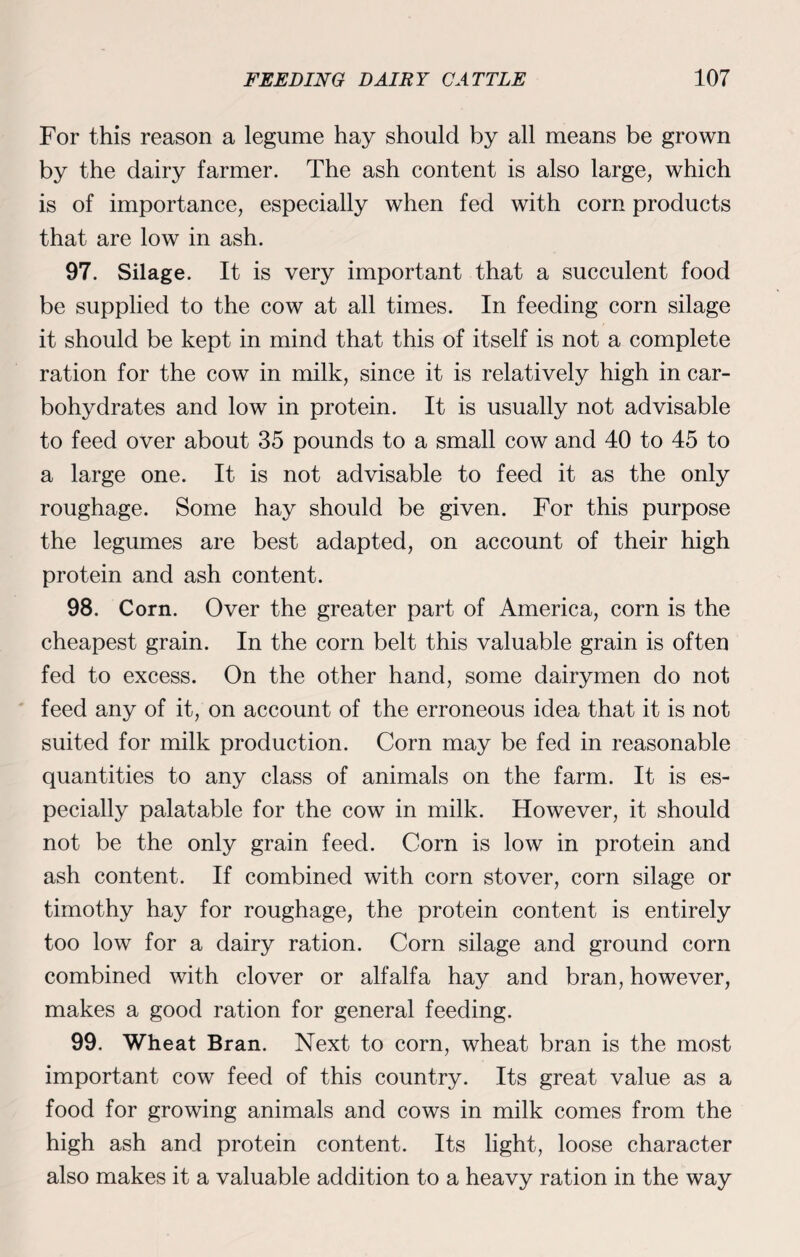 For this reason a legume hay should by all means be grown by the dairy farmer. The ash content is also large, which is of importance, especially when fed with corn products that are low in ash. 97. Silage. It is very important that a succulent food be supplied to the cow at all times. In feeding corn silage it should be kept in mind that this of itself is not a complete ration for the cow in milk, since it is relatively high in car¬ bohydrates and low in protein. It is usually not advisable to feed over about 35 pounds to a small cow and 40 to 45 to a large one. It is not advisable to feed it as the only roughage. Some hay should be given. For this purpose the legumes are best adapted, on account of their high protein and ash content. 98. Corn. Over the greater part of America, corn is the cheapest grain. In the corn belt this valuable grain is often fed to excess. On the other hand, some dairymen do not feed any of it, on account of the erroneous idea that it is not suited for milk production. Corn may be fed in reasonable quantities to any class of animals on the farm. It is es¬ pecially palatable for the cow in milk. However, it should not be the only grain feed. Corn is low in protein and ash content. If combined with corn stover, corn silage or timothy hay for roughage, the protein content is entirely too low for a dairy ration. Corn silage and ground corn combined with clover or alfalfa hay and bran, however, makes a good ration for general feeding. 99. Wheat Bran. Next to corn, wheat bran is the most important cow feed of this country. Its great value as a food for growing animals and cows in milk comes from the high ash and protein content. Its light, loose character also makes it a valuable addition to a heavy ration in the way