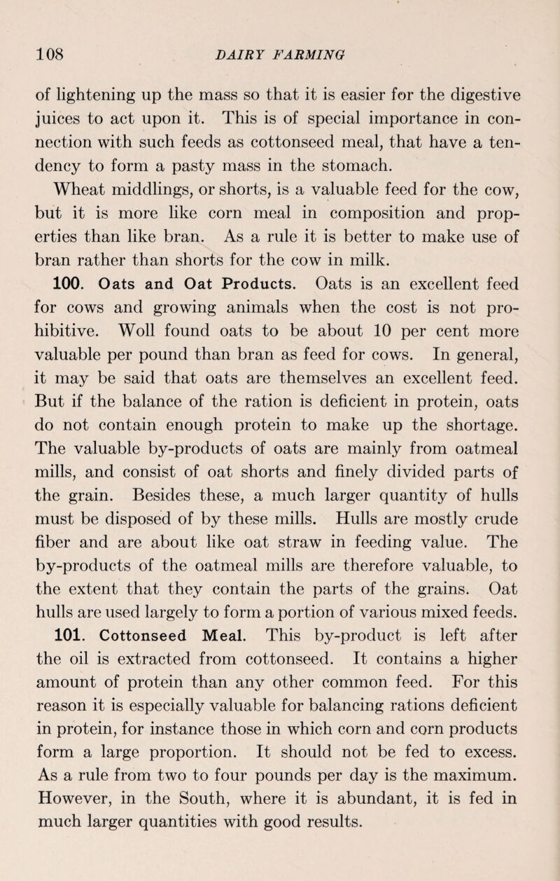 of lightening up the mass so that it is easier for the digestive juices to act upon it. This is of special importance in con¬ nection with such feeds as cottonseed meal, that have a ten¬ dency to form a pasty mass in the stomach. Wheat middlings, or shorts, is a valuable feed for the cow, but it is more like corn meal in composition and prop¬ erties than like bran. As a rule it is better to make use of bran rather than shorts for the cow in milk. 100. Oats and Oat Products. Oats is an excellent feed for cows and growing animals when the cost is not pro¬ hibitive. Woll found oats to be about 10 per cent more valuable per pound than bran as feed for cows. In general, it may be said that oats are themselves an excellent feed. But if the balance of the ration is deficient in protein, oats do not contain enough protein to make up the shortage. The valuable by-products of oats are mainly from oatmeal mills, and consist of oat shorts and finely divided parts of the grain. Besides these, a much larger quantity of hulls must be disposed of by these mills. Hulls are mostly crude fiber and are about like oat straw in feeding value. The by-products of the oatmeal mills are therefore valuable, to the extent that they contain the parts of the grains. Oat hulls are used largely to form a portion of various mixed feeds. 101. Cottonseed Meal. This by-product is left after the oil is extracted from cottonseed. It contains a higher amount of protein than any other common feed. For this reason it is especially valuable for balancing rations deficient in protein, for instance those in which corn and corn products form a large proportion. It should not be fed to excess. As a rule from two to four pounds per day is the maximum. However, in the South, where it is abundant, it is fed in much larger quantities with good results.