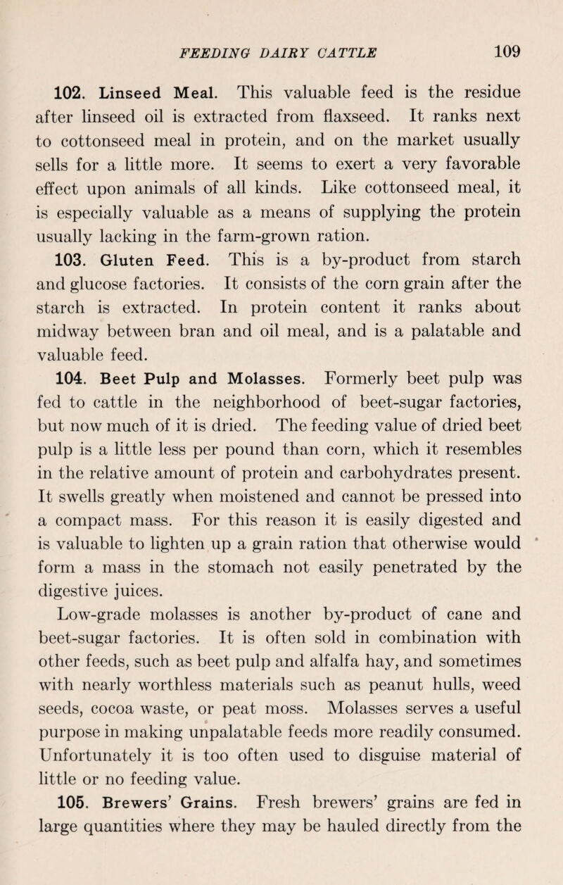 102. Linseed Meal. This valuable feed is the residue after linseed oil is extracted from flaxseed. It ranks next to cottonseed meal in protein, and on the market usually sells for a little more. It seems to exert a very favorable effect upon animals of all kinds. Like cottonseed meal, it is especially valuable as a means of supplying the protein usually lacking in the farm-grown ration. 103. Gluten Feed. This is a by-product from starch and glucose factories. It consists of the corn grain after the starch is extracted. In protein content it ranks about midway between bran and oil meal, and is a palatable and valuable feed. 104. Beet Pulp and Molasses. Formerly beet pulp was fed to cattle in the neighborhood of beet-sugar factories, but now much of it is dried. The feeding value of dried beet pulp is a little less per pound than corn, which it resembles in the relative amount of protein and carbohydrates present. It swells greatly when moistened and cannot be pressed into a compact mass. For this reason it is easily digested and is valuable to lighten up a grain ration that otherwise would form a mass in the stomach not easily penetrated by the digestive juices. Low-grade molasses is another by-product of cane and beet-sugar factories. It is often sold in combination with other feeds, such as beet pulp and alfalfa hay, and sometimes with nearly worthless materials such as peanut hulls, weed seeds, cocoa waste, or peat moss. Molasses serves a useful purpose in making unpalatable feeds more readily consumed. Unfortunately it is too often used to disguise material of little or no feeding value. 105. Brewers’ Grains. Fresh brewers’ grains are fed in large quantities where they may be hauled directly from the