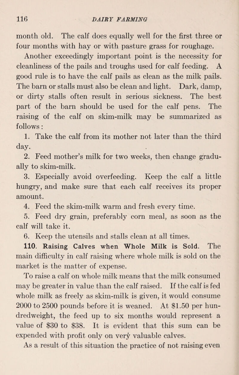 month old. The calf does equally well for the first three or four months with hay or with pasture grass for roughage. Another exceedingly important point is the necessity for cleanliness of the pails and troughs used for calf feeding. A good rule is to have the calf pails as clean as the milk pails. The barn or stalls must also be clean and light. Dark, damp, or dirty stalls often result in serious sickness. The best part of the barn should be used for the calf pens. The raising of the calf on skim-milk may be summarized as follows: 1. Take the calf from its mother not later than the third day. 2. Feed mother’s milk for two weeks, then change gradu¬ ally to skim-milk. 3. Especially avoid overfeeding. Keep the calf a little hungry, and make sure that each calf receives its proper amount. 4. Feed the skim-milk warm and fresh every time. 5. Feed dry grain, preferably corn meal, as soon as the calf will take it. 6. Keep the utensils and stalls clean at all times. 110. Raising Calves when Whole Milk is Sold. The main difficulty in calf raising where whole milk is sold on the market is the matter of expense. To raise a calf on whole milk means that the milk consumed may be greater in value than the calf raised. If the calf is fed whole milk as freely as skim-milk is given, it would consume 2000 to 2500 pounds before it is weaned. At $1.50 per hun¬ dredweight, the feed up to six months would represent a value of $30 to $38. It is evident that this sum can be expended with profit only on very valuable calves. As a result of this situation the practice of not raising even