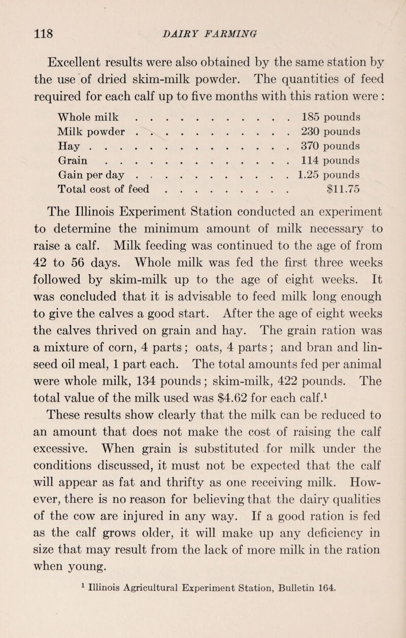 Excellent results were also obtained by the same station by the use of dried skim-milk powder. The quantities of feed required for each calf up to five months with this ration were : Whole milk Milk powder . Hay .... Grain Gain per day . Total cost of feed 185 pounds 230 pounds 370 pounds 114 pounds 1.25 pounds $11.75 The Illinois Experiment Station conducted an experiment to determine the minimum amount of milk necessary to raise a calf. Milk feeding was continued to the age of from 42 to 56 days. Whole milk was fed the first three weeks followed by skim-milk up to the age of eight weeks. It was concluded that it is advisable to feed milk long enough to give the calves a good start. After the age of eight weeks the calves thrived on grain and hay. The grain ration was a mixture of corn, 4 parts; oats, 4 parts; and bran and lin¬ seed oil meal, 1 part each. The total amounts fed per animal were whole milk, 134 pounds; skim-milk, 422 pounds. The total value of the milk used was $4.62 for each calf.1 These results show clearly that the milk can be reduced to an amount that does not make the cost of raising the calf excessive. When grain is substituted for milk under the conditions discussed, it must not be expected that the calf will appear as fat and thrifty as one receiving milk. How¬ ever, there is no reason for believing that the dairy qualities of the cow are injured in any way. If a good ration is fed as the calf grows older, it will make up any deficiency in size that may result from the lack of more milk in the ration when young.