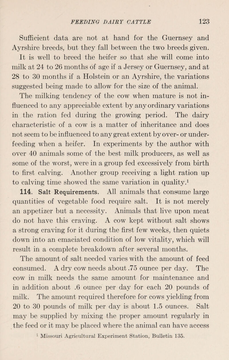 Sufficient data are not at hand for the Guernsey and Ayrshire breeds, but they fall between the two breeds given. It is well to breed the heifer so that she will come into milk at 24 to 26 months of age if a Jersey or Guernsey, and at 28 to 30 months if a Holstein or an Ayrshire, the variations suggested being made to allow for the size of the animal. The milking tendency of the cow when mature is not in¬ fluenced to any appreciable extent by any ordinary variations in the ration fed during the growing period. The dairy characteristic of a cow is a matter of inheritance and does not seem to be influenced to any great extent by over- or under¬ feeding when a heifer. In experiments by the author with over 40 animals some of the best milk producers, as well as some of the worst, were in a group fed excessively from birth to first calving. Another group receiving a light ration up to calving time showed the same variation in quality.1 114. Salt Requirements. All animals that consume large quantities of vegetable food require salt. It is not merely an appetizer but a necessity. Animals that live upon meat do not have this craving. A cow kept without salt shows a strong craving for it during the first few weeks, then quiets down into an emaciated condition of low vitality, which will result in a complete breakdown after several months. The amount of salt needed varies with the amount of feed consumed. A dry cow needs about .75 ounce per day. The cow in milk needs the same amount for maintenance and in addition about .6 ounce per day for each 20 pounds of milk. The amount required therefore for cows yielding from 20 to 30 pounds of milk per day is about 1.5 ounces. Salt may be supplied by mixing the proper amount regularly in the feed or it may be placed where the animal can have access